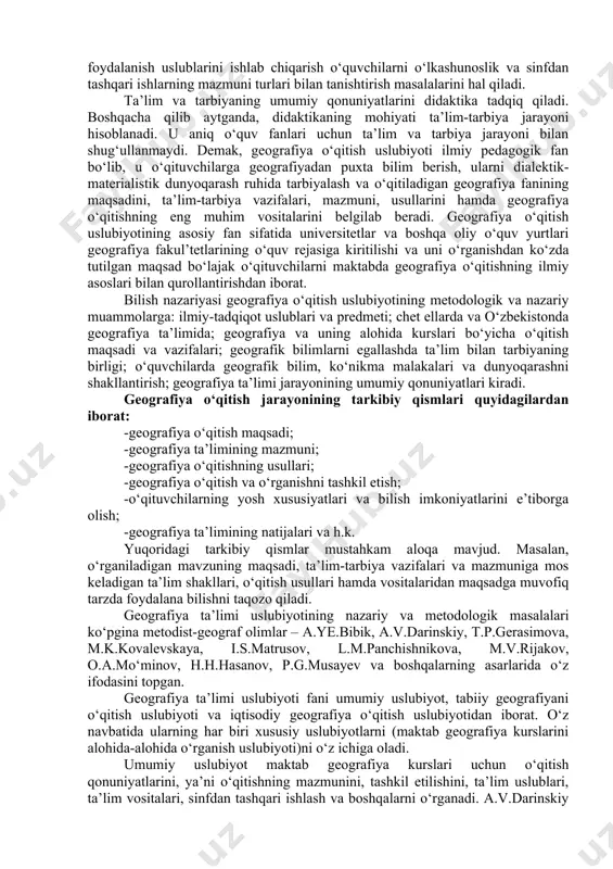 o‘qitiladigan geografiya fanining maqsadini, ta’lim-tarbiya vazifalari, mazmuni, usullarini hamda geografiya o‘qitishning eng muhim vositalarini belgilab beradi. geografiya o‘qitish uslubiyotining asosiy fan sifatida universitetlar va boshqa oliy o‘quv yurtlari geografiya fakul’tetlarining o‘quv rejasiga kiritilishi va uni o‘rganishdan ko‘zda tutilgan maqsad bo‘lajak o‘qituvchilarni maktabda geografiya o‘qitishning ilmiy asoslari bilan qurollantirishdan iborat. bilish nazariyasi geografiya o‘qitish uslubiyotining metodologik va nazariy muammolarga: ilmiy-tadqiqot uslublari va predmeti; chet ellarda va o‘zbekistonda geografiya ta’limida; geografiya va uning alohida kurslari bo‘yicha o‘qitish maqsadi va vazifalari; geografik bilimlarni egallashda ta’lim bilan tarbiyaning birligi; o‘quvchilarda geografik bilim, ko‘nikma malakalari va dunyoqarashni shakllantirish; geografiya ta’limi jarayonining umumiy qonuniyatlari kiradi. geografiya o‘qitish jarayonining tarkibiy qismlari quyidagilardan iborat: -geografiya o‘qitish maqsadi; -geografiya ta’limining mazmuni; -geografiya o‘qitishning usullari; -geografiya o‘qitish va o‘rganishni tashkil etish; -o‘qituvchilarning yosh xususiyatlari va bilish imkoniyatlarini e’tiborga olish; -geografiya ta’limining natijalari va h.k. yuqoridagi tarkibiy qismlar mustahkam aloqa mavjud. masalan, o‘rganiladigan mavzuning maqsadi, ta’lim-tarbiya vazifalari va mazmuniga mos keladigan …