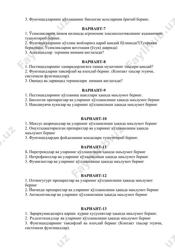 уларнинг қўлланилиши ҳақида маълумот беринг вариант-12 1. олтингугурт препаратлар ва уларнинг қўлланилиши ҳақида маълумот беринг 2. йиғинди препаратлар ва уларнинг қўлланилиши ҳақида маълумот беринг 3. антисептиклар ва уларнинг қўлланилиши ҳақида маълумот беринг вариант-13 1. зараркунандаларга қарши кураш хусусиятлар ҳаыида маълумот беринг. 2. родентицидлар ва уларнинг қўлланилиши ҳақида маълумот беринг 3. фунгицидларнинг тавсифлаб ва изоҳлаб беринг (контакт таъсир этувчи, системали фунгицидлар). вариант-14 1. биологик препаратлар ва уларнинг қўлланилиши ҳақида маълумот беринг 2. антисептиклар ва уларнинг қўлланилиши ҳақида маълумот беринг 3. фунгицидлардан фойдаланиш қоидалари тушунтириб беринг. вариант-15 1. махсус акарицидлар ҳақида маълумот беринг 2. пиретроидлар ва уларнинг қўлланилиши ҳақида маълумот беринг 3. ўсимликларни касалликлардан ҳимоя қилишда фунгицидлардан фойдаланишнинг аҳамиятини тушунтириб беринг. вариант-16 1. овицид ва ларвицид терминлари нимани англатади? 2. ўсимликларни ҳимоя қилишда агрономик токсикологиясининг аҳамиятини тушунтириб беринг. 3. пестицидлар ҳақида тушунча, заҳарланиш, пестицидларга организмнинг чидамлилик ҳосил қилиши, пестицидларнинг биоценозга таъсири (биоценознинг бузилиши)ни ёритиб беринг. вариант-17 1. агротоксикология ва унинг фан сифатида …