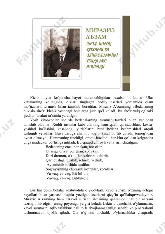 atta​-kichik bolalarga bag’ishlangan. u har bir asarida bolajonlar uchun, albatta, bir yangillk, bir yaxshi gap aytish ishtiyoqi bilan qaynab toshadi va buning uddasidan chiqadi. masalan, «er aylanadi» she’rini olib ko’raylik. bunday olib qarasangiz, bu bir oddiy gap. axir necha ming asrdan beri u aylanadi, yana aylanaveradi, bu haqda jozibali she’r bo’lishi mumkin emas, degan tushuncha xauolingizdan o’tadi. lekin she’rni o’qiydigan bo’lsangiz sizning tasavvuringiz butunlay o’zgaradi. murg’ak qalb u yoqda tursin biz kattalar ham yerning aylanishi, onlarning o’tishi, shamolning esib turishi bilan o’sib ulg’ayishimiz, kamol topishimiz, bunyodkorlik ishlarimiz ko’z o’ngimizdan o’tadi. kichkintoylar ko’pincha hayot murakkabligidan bexabar bo’ladilar. ular kattalarning ko’magida, o’zlari tinglagan badiiy asarlari yordamida olam mo’jizalari, turmush bilan tanishib boradilar. miraziz a’zamning «bedananing buvisi» she’ri kichik yoshdagi bolalarga juda qo’l keladi. vu she’r xalq og’zaki ijodi an’analari ta’sirida yaratilgan. yosh kitobxonlar she’rda bedanalarning turmush tarzlari bilan yaqindan tanishib oladilar. xuddi insonlar kabi ularning ham qavm-qarindoshlari, keksa-yoshlari bo’lishini, kasal-sog’ yurishlarini buvi …