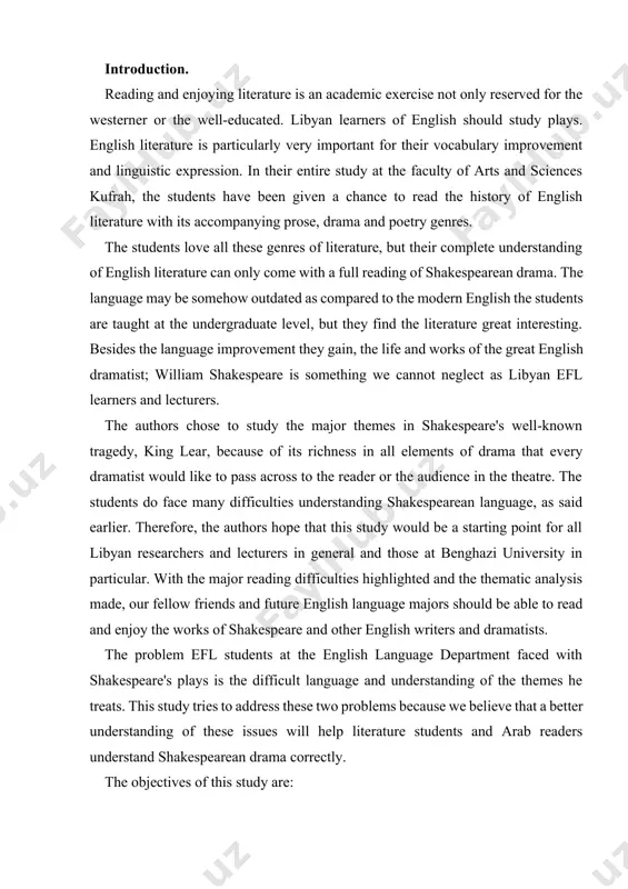 e at benghazi university in particular. with the major reading difficulties highlighted and the thematic analysis made, our fellow friends and future english language majors should be able to read and enjoy the works of shakespeare and other english writers and dramatists. the problem efl students at the english language department faced with shakespeare's plays is the difficult language and understanding of the themes he treats. this study tries to address these two problems because we believe that a better understanding of these issues will help literature students and arab readers understand shakespearean drama correctly. the objectives of this study are: 1. to help libyan readers and students of king lear see king lear's cultural richness and show how the play's values are similar to those of libyans and arabs in their modem age. 2. to break down the classic language in king lear to make it easy for students …