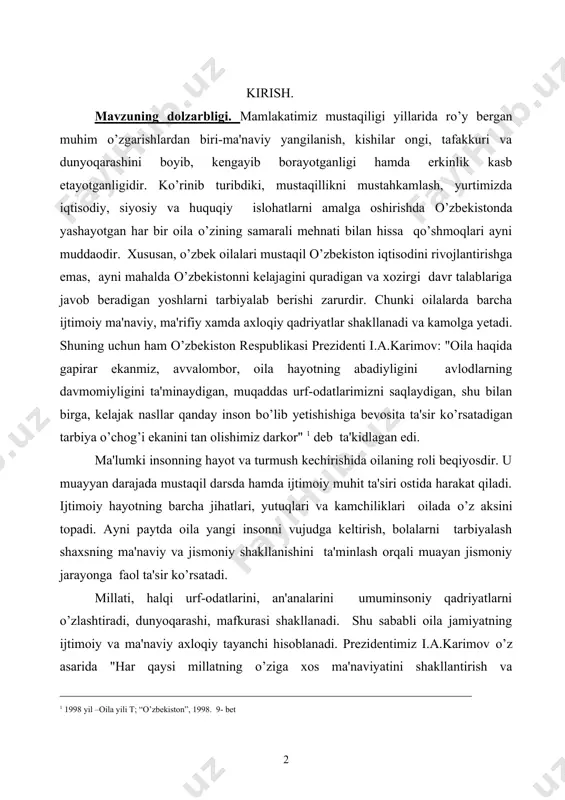 oiy muhit ta'siri ostida harakat qiladi. ijtimoiy hayotning barcha jihatlari, yutuqlari va kamchiliklari oilada o’z aksini topadi. ayni paytda oila yangi insonni vujudga keltirish, bolalarni tarbiyalash shaxsning ma'naviy va jismoniy shakllanishini ta'minlash orqali muayan jismoniy jarayonga faol ta'sir ko’rsatadi. millati, halqi urf-odatlarini, an'analarini umuminsoniy qadriyatlarni o’zlashtiradi, dunyoqarashi, mafkurasi shakllanadi. shu sababli oila jamiyatning ijtimoiy va ma'naviy axloqiy tayanchi hisoblanadi. prezidentimiz i.a.karimov o’z asarida "har qaysi millatning o’ziga xos ma'naviyatini shakllantirish va ______________________________________________________________ 1 1998 yil –oila yili t; “o’zbekiston”, 1998. 9- bet yuksaltirishda, hech shubxasiz, oilaning o’rni va ta'siri beqiyosdir. chunki insonning eng sof pokiza tuyg’ulari, ilk hayotiy tushuncha va tasavvurlari birinchi galda oila bag’rida shakllanadi. bolaning xarakterini, tabiati va dunyoqarashini belgilaydigan ma'naviy mezon va qarashlar-yaxshilik va ezgulik, olijanoblik va mexr-oqibat, or-nomus va andisha kabi muqqaddas tushunchalarning poydevori oila sharoitida qaror topishi tabiiydir"1 deb ta'kidlaydi. shuning uchun ham mavzu dolzarb hisoblanadi. mavzuning o’rganilish darajasi. o’zbekiston mustaqillikka erishgach ko’pgina ma’naviy qadriyatlarimiz …