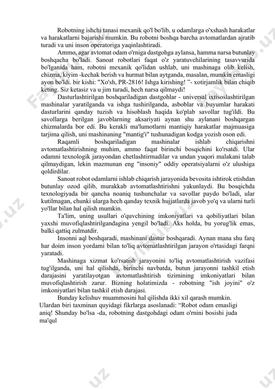 g'ir mas'uliyatidan xalos qilish uchun allaqachon ko'p ishlarni amalga oshirgan. ammo bu faqat jamiyatning hozirgi ehtiyojlarini hisobga olsak ham, juda kam. mashinalar murakkab va malakali bo'lib bormoqda va ularni saqlash uchun zarur bo'lgan inson mehnati oddiy va kam malakali bo'lib bormoqda. va mexanizatsiyalashgan va avtomatlashtirilgan ishlab chiqarish qanchalik keng rivojlansa, aynan shu turdagi ishlarga bo'lgan ehtiyoj: monotonli, zerikarli. ko'rinishidan, mustaqil ravishda, odamlarning aralashuvisiz, ko'plab murakkab va aniq operatsiyalarni bajaradigan mashinalarni yaratish orqali ularni "o'z-o'ziga xizmat" ni avtomatik ravishda engadigan asboblar bilan to'ldirish mumkin bo'lardi: masalan, ular ish qismini oldilar. o'zlari kerak bo'lganda o'rnatdilar, tayyor mahsulotni o'zlari olib tashladilar. nega ular o'zlariga shunday to'liq xizmat ko'rsatadigan mashinalar yasashmaydi? mashinalarga, dastgohlarga, har xil asbob -uskunalarga texnik xizmat ko'rsatish, yig'ish operatsiyalari faqat odam tomonidan bajarilganda oddiy bo'ladi. agar ular an'anaviy usullar va vositalar yordamida ularni avtomatlashtirishga harakat qilsalar, avtomatlashtirish tizimi juda ixtisoslashgan bo'lib chiqadi, bu faqat bitta turdagi mahsulotni boshqarishga mos keladi, bu …