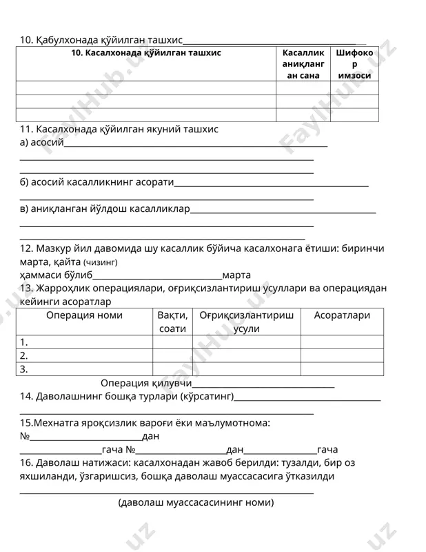 ___________________________________ ногиронлар учун-ногиронликнинг тури ва гуруҳи; уруш ногирони ___________________________________________________________________ ҳа, йўқ) 7. бемор қаердан юборилган______________________________________________ (даволаш муассасасининг номи) 8. касалхонага шошилинч равишда келтирилган: ҳа, йўқ__________________________ қандай транспортда____________________________________________________ касаллик бошлангандан сўнг ўтган вақт, жароҳатдан сўнг, режали равишда (чизинг) 9. бемор йўлланмасидаги ташҳис__________________________________________ ___________________________________________________________________ _____________________________________________________________________ 10. қабулхонада қўйилган ташхис___________________________________________ 10. касалхонада қўйилган ташхис касаллик аниқланган сана шифокор имзоси 11. касалхонада қўйилган якуний ташхис а) асосий_____________________________________________________________ ____________________________________________________________________ ____________________________________________________________________ б) асосий касалликнинг асорати_____________________________________________ ____________________________________________________________________ в) аниқланган йўлдош касалликлар___________________________________________ ____________________________________________________________________ __________________________________________________________________ 12. мазкур йил давомида шу касаллик бўйича касалхонага ётиши: биринчи марта, қайта (чизинг) ҳаммаси бўлиб______________________________марта 13. жарроҳлик операциялари, оғриқсизлантириш усуллари ва операциядан кейинги асоратлар операция номи вақти, соати оғриқсизлантириш усули асоратлари 1. 2. 3. операция қилувчи_________________________________ 14. даволашнинг бошқа турлари (кўрсатинг)__________________________________ ____________________________________________________________________ 15.мехнатга яроқсизлик вароғи ёки маъ