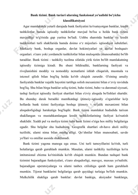 r bilan munosabati, savdo yo'llari va omillar asosida shakllanadi. bank tizimi yagona manoga ega emas. uni turli tamoyillarini ko'rish, turli holatlariga qarab guruhlash mumkin. masalan, ularni tashkiliy tuzilishiga ko'ra intitutsional chizma ko'rinishida ko'rib chiqish mumkin. bundan tashqari bank tizimini bajaradigan funksiyalari, o'zaro aloqadorligi, mavqye, maxsus yo'nalishi. bajaradigan operatsiyalarga va ularni tanbex ctilishiga qarab ham guruhlash mumkin. tijorat banklarini belgilariga qarab quyidagi turlaiga bo'lish mumkin. mulkchilik shakliga qarab banklar: davlat bankiga, aksiyador banklarga, koopcrativ, xususiy, mintakaviy. aralash mulkchilikka asoslangan bankka bulinadi. aksiyador banklar aksiyador jamiyat kabi ochiq turdagi yoki yopiq turdagi aksiyador banklar bo'lishi mumkin. aksiyadorlar safiga kirish aksiyalarni sotib olish yo'li bilan amalga oshiriladi. yuridik va jismoniy shaxslar banklarning aksiyalarini sotib olishi va aksiyadorlar bo'lishi mumkin. aksiyador tijorat banklarining yuqori organi - aksiyadorlarning umumiy yig'ilishi hisoblanadi. har yili aksiyadorlarning yig'ilishi ustavdagi va ustav kapitalidagi uzgarishlarni. yillik faoliyat va uning natijalarini. bank daromadlarini tasdiqlash. bank kengashi tarkibini savlash bankning shu'ba muassasalarini …