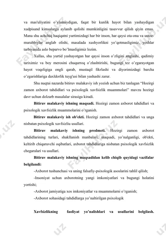 rining turlari, shakllanish manbalari, maqsadi, yo’nalganligi, ob'ekti, keltirib chiqaruvchi oqibatlari, axborot tahdidlariga nisbatan psixologik xavfsizlik chegaralari va usullari. bitiruv malakaviy ishning maqsadidan kelib chiqib quyidagi vazifalar belgilandi: -axborot tushunchasi va uning falsafiy-psixologik asoslarini tahlil qilish; -insoniyat uchun axborotning yangi imkoniyatlari va bugungi holatini yortishi; -axborot jamiyatiga xos imkoniyatlar va muammolarni o’rganish; -axborot sohasidagi tahdidlarga yo’naltirilgan psixologik xavfsizlikning faoliyat yo’nalishlari va usullarini belgilash. bitiruv malakaviy ishni tayyorlashda foydalanilgan tadqiqot metodlari. hozirgi zamon tahdidlari va unga nisbatan psixologik xavfsizlik muammolari aks etgan tarixiy, falsafiy, sosiologik, siyosiy va psixologik adabiyotlarni jurnal va gazeta sahifalaridagi huddi shunday manbalar tahlili, kuzatish, suhbat, intervyu, anketa, test metodlaridan foydalanildi. bitiruv malakaviy ishning ilmiy va amaliy ahamiyati. bitiruv malakaviy ishni yortigan materiallardan, undagi dalillar, tavsiya va xulosalardan ta'lim tizimida yoshlarni har tomonlama barkamol, vatanparvar, xalqiga sodiq, iymonli, e'tiqodli qilib tarbiyalashda, ularda psixologik himoya mexanizmlarini shakllantirishda samarali foydalanish mumkin. bitiruv malakaviy ishning hajmi. bitiruv malakaviy ish kirish, ikki bob …