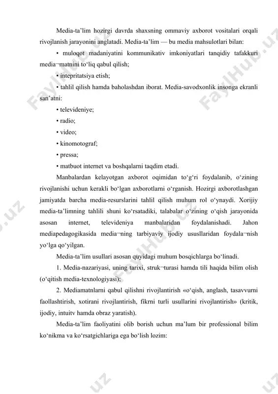 • muloqot madaniyatini kommunikativ imkoniyatlari tanqidiy tafakkuri media¬matnini to‘liq qabul qilish; • intepritatsiya etish; • tahlil qilish hamda baholashdan iborat. media-savodxonlik insonga ekranli san’atni: • televideniye; • radio; • video; • kinomotograf; • pressa; • matbuot internet va boshqalarni taqdim etadi. manbalardan kelayotgan axborot oqimidan to‘g‘ri foydalanib, o‘zining rivojlanishi uchun kerakli bo‘lgan axborotlarni o‘rganish. hozirgi axborotlashgan jamiyatda barcha media-resurslarini tahlil qilish muhum rol o‘ynaydi. xorijiy media-ta’limning tahlili shuni ko‘rsatadiki, talabalar o‘zining o‘qish jarayonida asosan internet, televideniya manbalaridan foydalanishadi. jahon mediapedagogikasida media¬ning tarbiyaviy ijodiy ususllaridan foydala¬nish yo‘lga qo‘yilgan. media-ta’lim usullari asosan quyidagi muhum bosqichlarga bo‘linadi. 1. media-nazariyasi, uning tarixi, struk¬turasi hamda tili haqida bilim olish (o‘qitish media-texnologiyasi); 2. mediamatnlarni qabul qilishni rivojlantirish «o‘qish, anglash, tasavvurni faollashtirish, xotirani rivojlantirish, fikrni turli usullarini rivojlantirish» (kritik, ijodiy, intuitv hamda obraz yaratish). media-ta’lim faoliyatini olib borish uchun ma’lum bir professional bilim ko‘nikma va ko‘rsatgichlariga ega bo‘lish lozim: • maxsus yo‘naltirilgan mediata’lim sohasida nazariy bilimlar hamda …
