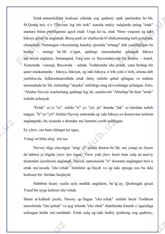 ltirur cho`rchak. shuni ta`kidlash joizki, navoiy qo`llagan "cho`rchak" istilohi hozir toshkent muzofotida "cho`pchak" va uyg`urlarda "cho`chek" shakllarida fonetik o`zgarishga uchragan holda iste`moldadir. ertak xalq og`zaki badiiy ijodining eng qadimiy, ommaviy, hajman yirik, kattayu kichiklar uchun baravar qiziqarli bo`lgan janridir. ular juda uzoq o`tmishda ibtidoiy ajdodlarimizning mifologik dunyoqarashi, qadimiy urf-odatlari, marosimlari asosida paydo bo`lgan. ertaklarda, odatda, xalqning maishiy turmushi va eng olijanob insoniy fazilatlari haqidagi orzu-o`ylari xayoliy va hayotiy uydirmalar vositasida bayon etiladi. ertaklar janr sifatida uzoq muddatli shakllanish jarayonini kechgan. ular ibtidoiy odamlarning turmushdagi biror voqeani oddiygina hikoya qilishlari asosida yuzaga kelgan. davrlar o`tishi bilan hikoya qilish ham takomillashib borgan, so`zga sig`inish, ilohiy kuchlarga sig`inish, animistik, totemistik, fetishistik e`tiqodlar, gallyutsinatsiya va tush ta`sirida fantastik (taxayyuliy) vositalarga to`lisha borsa, hayvonlarni ovlash, xonikalashtirish, ular inonchlariga ishonish, hayvon mahsulotlaridangina emas, balki kuchidan ham foydalanish jarayonlarida hayvonlar haqidagi ertaklar paydo bo`la boshladi, asta-sekin shu xildagi ertaklarda turmush tajribasini omuxtalashtira borish u yoxud bu xildagi …