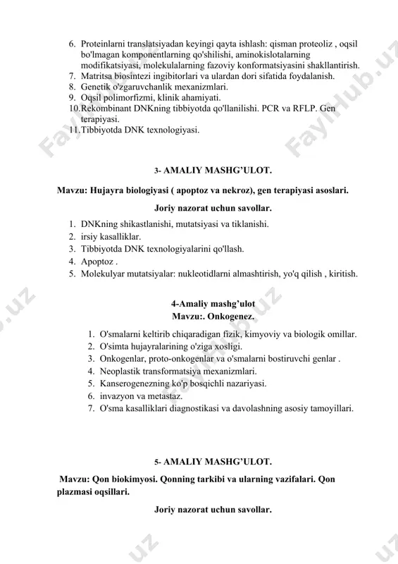 iyasi, molekulalarning fazoviy konformatsiyasini shakllantirish. 7. matritsa biosintezi ingibitorlari va ulardan dori sifatida foydalanish. 8. genetik o'zgaruvchanlik mexanizmlari. 9. oqsil polimorfizmi, klinik ahamiyati. 10. rekombinant dnkning tibbiyotda qo'llanilishi. pcr va rflp. gen terapiyasi. 11. tibbiyotda dnk texnologiyasi. 3- amaliy mashg’ulot. mavzu: hujayra biologiyasi ( apoptoz va nekroz), gen terapiyasi asoslari. joriy nazorat uchun savollar. 1. dnkning shikastlanishi, mutatsiyasi va tiklanishi. 2. irsiy kasalliklar. 3. tibbiyotda dnk texnologiyalarini qo'llash. 4. apoptoz . 5. molekulyar mutatsiyalar: nukleotidlarni almashtirish, yo'q qilish , kiritish. 4-amaliy mashg’ulot mavzu:. onkogenez. 1. o'smalarni keltirib chiqaradigan fizik, kimyoviy va biologik omillar. 2. o'simta hujayralarining o'ziga xosligi. 3. onkogenlar, proto-onkogenlar va o'smalarni bostiruvchi genlar . 4. neoplastik transformatsiya mexanizmlari. 5. kanserogenezning ko'p bosqichli nazariyasi. 6. invazyon va metastaz. 7. o'sma kasalliklari diagnostikasi va davolashning asosiy tamoyillari. 5- amaliy mashg’ulot. mavzu: qon biokimyosi. qonning tarkibi va ularning vazifalari. qon plazmasi oqsillari. joriy nazorat uchun savollar. 1. qonning asosiy vazifalari va …