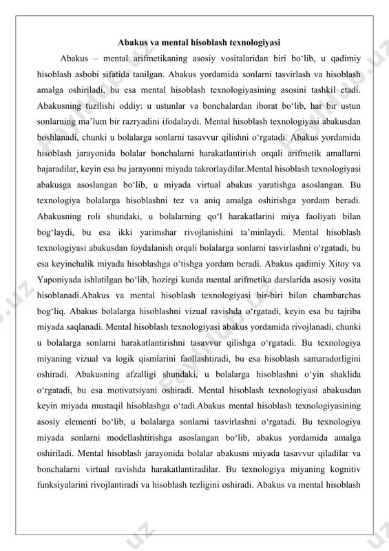 arga sonlarni harakatlantirishni tasavvur qilishga o‘rgatadi. bu texnologiya miyaning vizual va logik qismlarini faollashtiradi, bu esa hisoblash samaradorligini oshiradi. abakusning afzalligi shundaki, u bolalarga hisoblashni o‘yin shaklida o‘rgatadi, bu esa motivatsiyani oshiradi. mental hisoblash texnologiyasi abakusdan keyin miyada mustaqil hisoblashga o‘tadi.abakus mental hisoblash texnologiyasining asosiy elementi bo‘lib, u bolalarga sonlarni tasvirlashni o‘rgatadi. bu texnologiya miyada sonlarni modellashtirishga asoslangan bo‘lib, abakus yordamida amalga oshiriladi. mental hisoblash jarayonida bolalar abakusni miyada tasavvur qiladilar va bonchalarni virtual ravishda harakatlantiradilar. bu texnologiya miyaning kognitiv funksiyalarini rivojlantiradi va hisoblash tezligini oshiradi. abakus va mental hisoblash texnologiyasi bolalarning ta’lim jarayonida muhim o‘rin tutadi, chunki u ularni hisoblashni tez va aniq amalga oshirishga o‘rgatadi. mental arifmetikaning metodik asoslari mental arifmetikaning metodik asoslari uning ta’lim jarayonidagi tizimli yondashuviga asoslangan. bu fan metodikasi bolalarga bosqichma-bosqich hisoblashni o‘rgatishga qaratilgan bo‘lib, dastlab abakusdan foydalanish, keyin miyada hisoblashga o‘tishni o‘z ichiga oladi. metodik asoslar shundan iboratki, u bolalarning yosh xususiyatlarini hisobga oladi …