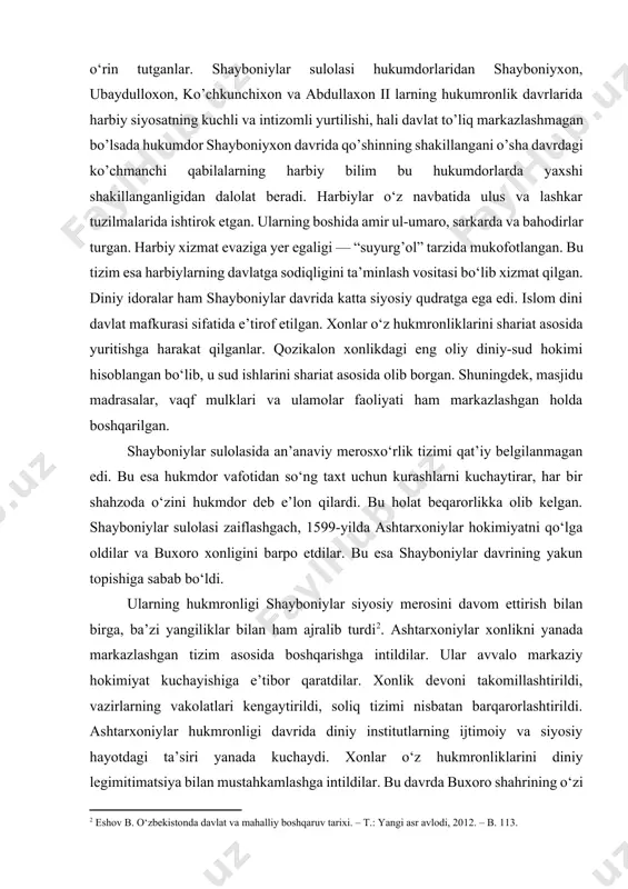 uhim o‘rin tutganlar. shayboniylar sulolasi hukumdorlaridan shayboniyxon, ubaydulloxon, ko’chkunchixon va abdullaxon ii larning hukumronlik davrlarida harbiy siyosatning kuchli va intizomli yurtilishi, hali davlat to’liq markazlashmagan bo’lsada hukumdor shayboniyxon davrida qo’shinning shakillangani o’sha davrdagi ko’chmanchi qabilalarning harbiy bilim bu hukumdorlarda yaxshi shakillanganligidan dalolat beradi. harbiylar o‘z navbatida ulus va lashkar tuzilmalarida ishtirok etgan. ularning boshida amir ul-umaro, sarkarda va bahodirlar turgan. harbiy xizmat evaziga yer egaligi — “suyurg’ol” tarzida mukofotlangan. bu tizim esa harbiylarning davlatga sodiqligini ta’minlash vositasi bo‘lib xizmat qilgan. diniy idoralar ham shayboniylar davrida katta siyosiy qudratga ega edi. islom dini davlat mafkurasi sifatida e’tirof etilgan. xonlar o‘z hukmronliklarini shariat asosida yuritishga harakat qilganlar. qozikalon xonlikdagi eng oliy diniy-sud hokimi hisoblangan bo‘lib, u sud ishlarini shariat asosida olib borgan. shuningdek, masjidu madrasalar, vaqf mulklari va ulamolar faoliyati ham markazlashgan holda boshqarilgan. shayboniylar sulolasida an’anaviy merosxo‘rlik tizimi qat’iy belgilanmagan edi. bu esa hukmdor vafotidan so‘ng taxt uchun kurashlarni kuchaytirar, har …