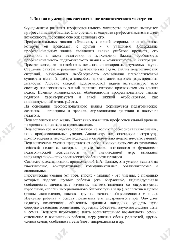 ературу, можно выделить несколько подходов к определению педагогических умений. педагогические умения представляют собой совокупность самых различных действий педагога, которые, прежде всего, соотносятся с функциями педагогической деятельности и в значительной мере выявляют индивидуально – психологические особенности педагога. согласно классификации, предложенной е.а. панько, эти умения делятся на гностические, конструктивные, коммуникативные, организаторские и специальные. гностические умения (от греч. гпосис - знание) - это умения, с помощью которых педагог изучает ребенка (его возрастные, индивидуальные особенности, личностные качества, взаимоотношения со сверстниками, взрослыми, степень эмоционального благополучия и др.), коллектив в целом (этапы становления, «актив» группы, зачатки общественного мнения). изучение ребенка - основа понимания его внутреннего мира. оно дает педагогу возможность объяснить причины поведения, увидеть пути совершенствования воспитания, обучения. объектом изучения должна быть и семья. педагогу необходимо знать воспитательные возможности семьи: отношение к воспитанию ребенка, меру участия обоих родителей, других членов семьи; особенности семейного микроклимата и др. конструктивные умения необходимы педагогу для проектирования педагогического процесса, воспитания детей …