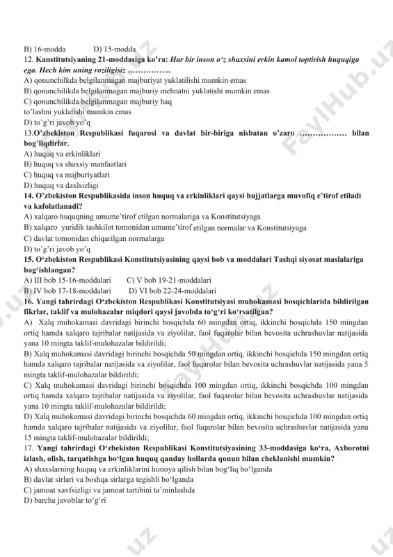 nchliksevar tashqi siyosatni amalga oshiradi. ushbu parcha konstitutsiyaning nechanchi moddasi hisoblanadi? a) 18-modda c) 15-modda b) 12-modda d) 17- modda 10. o’zbekiston respublikasida demokiratiya nimaga asoslanadi? a) umuminsoniy prinsiplarga c) hayotiy qarashlarga b) milliy qadriyatlarga d) milliy istiqlol g’oyalariga 11. “davlat o’z faoliyatini inson farovonligini va jamiyat barqaror rivojlanishini ta’minlash maqsadida qonuniylik, ijtimoiy adolat va birdamlik prinsiplari asosida amalga oshiradi.” deb konstitutsiyamizning nechanchi moddasida belgilangan? a) 14-modda c) 17-modda b) 16-modda d) 15-modda 12. kanstitutsiyaning 21-moddasiga ko’ra: har bir inson o‘z shaxsini erkin kamol toptirish huquqiga ega. hech kim uning roziligisiz …………….. a) qonunchilkda belgilanmagan majburiyat yuklatilishi mumkin emas b) qonunchilikda belgilanmagan majburiy mehnatni yuklatishi mumkin emas c) qonunchilikda belgilanmagan majburiy haq to’lashni yuklatishi mumkin emas d) to’g’ri javob yo’q 13.o’zbekiston respublikasi fuqarosi va davlat bir-biriga nisbatan o’zaro ……………… bilan bog’liqdirlar. a) huquq va erkinliklari b) huquq va shaxsiy manfaatlari c) huquq va majburiyatlari d) huquq va daxlsizligi 14. o’zbekiston …