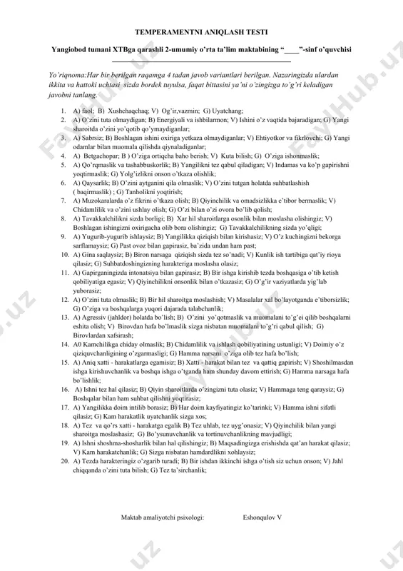 ziyatlarda yig’lab yuborasiz; 12. a) o’zini tuta olmaslik; b) bir hil sharoitga moslashish; v) masalalar xal bo’layotganda e’tiborsizlik; g) o’ziga va boshqalarga yuqori dajarada talabchanlik; 13. a) agressiv (jahldor) holatda bo’lish; b) o’zini yo’qotmaslik va muomalani to’g’ei qilib boshqalarni eshita olish; v) birovdan hafa bo’lmaslik sizga nisbatan muomalani to’g’ri qabul qilish; g) birovlardan xafsirash; 14. a0 kamchilikga chiday olmaslik; b) chidamlilik va ishlash qobiliyatining ustunligi; v) doimiy o’z qiziquvchanligining o’zgarmasligi; g) hamma narsani o’ziga olib tez hafa bo’lish; 15. a) aniq xatti - harakatlarga egamisiz; b) xatti - harakat bilan tez va qattiq gapirish; v) shoshilmasdan ishga kirishuvchanlik va boshqa ishga o’tganda ham shunday davom ettirish; g) hamma narsaga hafa bo’lishlik; 16. a) ishni tez hal qilasiz; b) qiyin sharoitlarda o’zingizni tuta olasiz; v) hammaga teng qaraysiz; g) boshqalar bilan ham suhbat qilishni yoqtirasiz; 17. a) yangilikka doim intilib borasiz; b) har doim kayfiyatingiz ko’tarinki; v) hamma ishni sifatli qilasiz; …