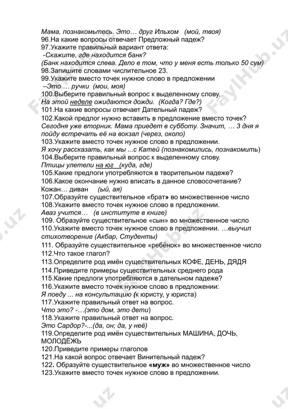 ерите правильный вопрос к выделенному слову. птицы улетели на юг (куда, где) 105.какие предлоги употребляются в творительном падеже? 106.какое окончание нужно вписать в данное словосочетание? кожан… диван (ый, ая) 107.образуйте существительное «брат» во множественное число 108.укажите вместо точек нужное слово в предложении. аваз учится… (в институте в книге) 109. образуйте существительное «сын» во множественное число 110.укажите вместо точек нужное слово в предложении. …выучил стихотворение (акбар, студенты) 111. образуйте существительное «ребёнок» во множественное число 112.что такое глагол? 113.определите род имён существительных кофе, день, дядя 114.приведите примеры существительных среднего рода 115.какие предлоги употребляются в дательном падеже? 116.укажите вместо точек нужное слово в предложении: я поеду ... на консультацию (к юристу, у юриста) 117.укажите правильный ответ на вопрос. что это? -…(это дом, это дети) 118.укажите правильный ответ на вопрос. это сардор?-...(да, он; да, у неё) 119.определите род имён существительных машина, дочь, молодёжь 120.приведите примеры глаголов 121.на какой вопрос отвечает винительный падеж? 122. образуйте …