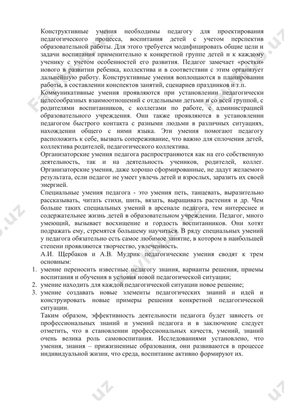 кже проявляются в установлении педагогом быстрого контакта с разными людьми в различных ситуациях, нахождении общего с ними языка. эти умения помогают педагогу расположить к себе, вызвать сопереживание, что важно для сплочения детей, коллектива родителей, педагогического коллектива. организаторские умения педагога распространяются как на его собственную деятельность, так и на деятельность учеников, родителей, коллег. организаторские умения, даже хорошо сформированные, не дадут желаемого результата, если педагог не умеет увлечь детей и взрослых, заразить их своей энергией. специальные умения педагога - это умения петь, танцевать, выразительно рассказывать, читать стихи, шить, вязать, выращивать растения и др. чем больше таких специальных умений в арсенале педагога, тем интереснее и содержательнее жизнь детей в образовательном учреждении. педагог, много умеющий, вызывает восхищение и гордость воспитанников. они хотят подражать ему, стремятся большему научиться. в ряду специальных умений у педагога обязательно есть самое любимое занятие, в котором в наибольшей степени проявляются творчество, увлеченность. а.и. щербаков и а.в. мудрик педагогические умения сводят …