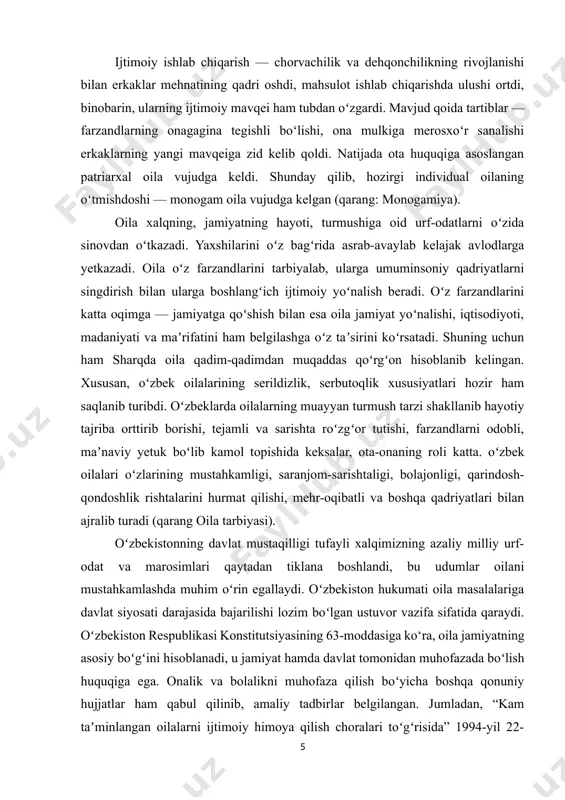 oʻzbekistonning davlat mustaqilligi tufayli xalqimizning azaliy milliy urf-odat va marosimlari qaytadan tiklana boshlandi, bu udumlar oilani mustahkamlashda muhim oʻrin egallaydi. oʻzbekiston hukumati oila masalalariga davlat siyosati darajasida bajarilishi lozim boʻlgan ustuvor vazifa sifatida qaraydi. oʻzbekiston respublikasi konstitutsiyasining 63-moddasiga ko‘ra, oila jamiyatning asosiy boʻgʻini hisoblanadi, u jamiyat hamda davlat tomonidan muhofazada boʻlish huquqiga ega. onalik va bolalikni muhofaza qilish boʻyicha boshqa qonuniy hujjatlar ham qabul qilinib, amaliy tadbirlar belgilangan. jumladan, “kam taʼminlangan oilalarni ijtimoiy himoya qilish choralari toʻgʻrisida” 1994-yil 22-avgustda farmon chiqarilib, muhtoj oilalarga moddiy va maʼnaviy yordam berishning koʻlami kengaytirildi. oilani jamiyatning ravnaq topilishidash tutgan oʻrni va ishtirokini yanada oshirish, oilalarning huquqiy, ijtimoiy, iqtisodiy, maʼnaviy-axloqiy manfaatlarini va farovonligini yaxshilashni davlat tomonidan qoʻllab-quvvatlashni kuchaytirish hamda izchil taʼminlash maqsadida oʻzbekiston respublikasi prezidenti 1998-yilni “oila yili” deb eʼlon qildi. shunga asosan, oila manfaatlarini taʼminlash borasidaamalga oshiriladigan tadbirlar toʻgʻrisida davlat dasturi ishlab chiqildi. oʻzbekiston respublikasi xotin-qizlar qoʻmitasi huzurida respublika “oila” ilmiy-amaliy markazi tashkil etildi. …