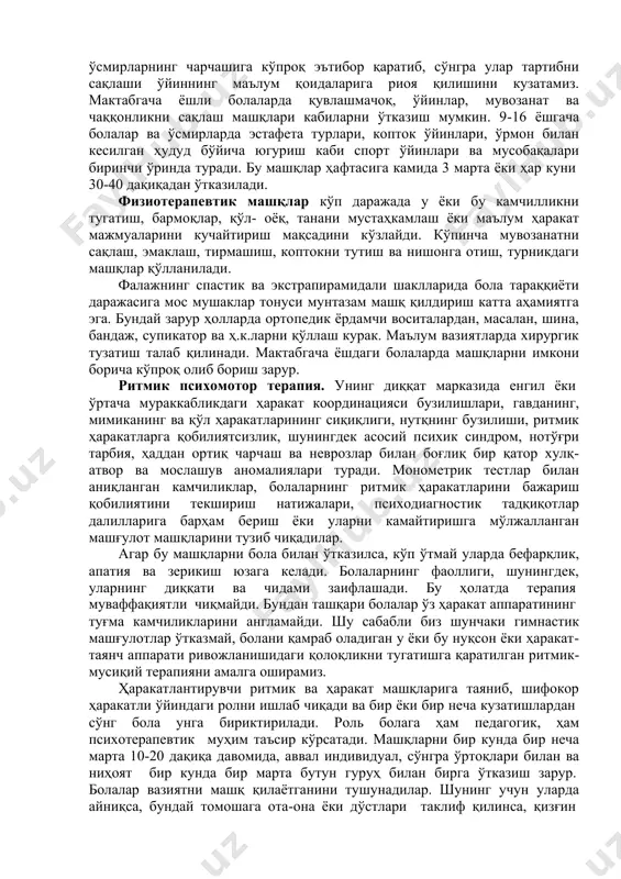 ий муҳит яратилади. ҳа ра ка тли да ъво лаш та м ойи лла ри бу тамойил 3 асосий таркибий қисмлардан иборат: маълум ёшга нисбатан оддий жисмоний тарбия доирасида қомат ва айрим аъзоларни мустаҳкамлаш, физиотерапия машғулотлар ва ритмик психомотор терапия қоматни ва алоҳида аъзоларни мустаҳкамлаш. асосий масала бутун танани умумий машқ қилишдан иборат. бунда биз болаларнинг ва ўсмирларнинг чарчашига кўпроқ эътибор қаратиб, сўнгра улар тартибни сақлаши ўйиннинг маълум қоидаларига риоя қилишини кузатамиз. мактабгача ёшли болаларда қувлашмачоқ, ўйинлар, мувозанат ва чаққонликни сақлаш машқлари кабиларни ўтказиш мумкин. 9-16 ёшгача болалар ва ўсмирларда эстафета турлари, копток ўйинлари, ўрмон билан кесилган ҳудуд бўйича югуриш каби спорт ўйинлари ва мусобақалари биринчи ўринда туради. бу машқлар ҳафтасига камида 3 марта ёки ҳар куни 30-40 дақиқадан ўтказилади. физиотерапевтик машқлар кўп даражада у ёки бу камчилликни тугатиш, бармоқлар, қўл- оёқ, танани мустаҳкамлаш ёки маълум ҳаракат мажмуаларини кучайтириш мақсадини кўзлайди. кўпинча мувозанатни сақлаш, эмаклаш, тирмашиш, коптокни тутиш ва нишонга …