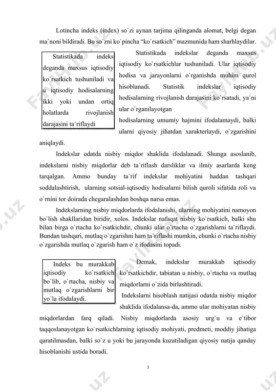 mmo ular mohiyatan nisbiy miqdorlardan farq qiladi. nisbiy miqdorlarda asosiy urg`u va e`tibor taqqoslanayotgan ko`rsatkichlarning iqtisodiy mohiyati, predmeti, moddiy jihatiga qaratilmasdan, balki so`z u yoki bu jarayonda kuzatiladigan qiyosiy natija qanday hisoblanishi ustida boradi. indekslarda esa birinchi o`rinda solishtiriladigan ko`rsatkichlarni shakllantirish, ularning predmetliligi, iqtisodiy mohiyatliligini ta`minlash turadi. indeks – bu murakkab iqtisodiy ko`rsatkich bo`lib, iqtisodiy hodisalarning ikki yoki undan ortiq holatiga tegishli ko`rsatkichlarni taqqoslama holga keltirib, ular orasidagi nisbatlar orqali hodisalarning o`zgarishini o`lchaydi indeks deganda shunday murakkab ko`rsatkich tushuniladiki, u iqtisodiy hodisalarning ikki yoki undan ortiq holatiga tegishli ko`rsatkichlarini taqqoslama bir o`lchovli ko`rinishga keltirib, ular orasidagi nisbatlar orqali o`rganilayotgan hodisalarning o`zgarishini ifodalaydi. bu ta`rifda “hodisalarning ikki yoki undan ortiq holatlariga tegishli ko`rsatkichlari” degan ibora bekorga ishlatilmagan. gap shundaki, ikki yoki undan ortiq holatlar orasida ma`lum jarayon kechadi, indekslar esa o`sha jarayonda o`rganilayotgan hodisalar me`yorida sodir bo`lgan o`zgarishlarni ifodalaydi. hodisa holatlari zamonda yoki fazoda (tekislikda masalan, hududlar, mamlakatlar) jihatidan yoki haqiqatda …