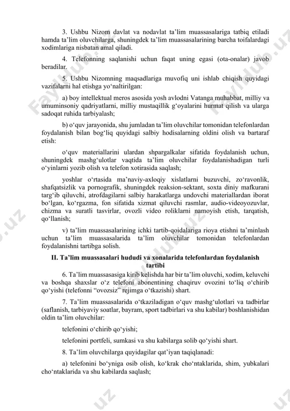 sh samaradorligiga erishish va o‘quvchi yoshlar o‘rtasida sog‘lom turmush tarzini qaror toptirish uchun shart-sharoitlar yaratish ushbu nizomning maqsadlari hisoblanadi. 3. ushbu nizom davlat va nodavlat ta’lim muassasalariga tatbiq etiladi hamda ta’lim oluvchilarga, shuningdek ta’lim muassasalarining barcha toifalardagi xodimlariga nisbatan amal qiladi. 4. telefonning saqlanishi uchun faqat uning egasi (ota-onalar) javob beradilar. 5. ushbu nizomning maqsadlariga muvofiq uni ishlab chiqish quyidagi vazifalarni hal etishga yo‘naltirilgan: a) boy intellektual meros asosida yosh avlodni vatanga muhabbat, milliy va umuminsoniy qadriyatlarni, milliy mustaqillik g‘oyalarini hurmat qilish va ularga sadoqat ruhida tarbiyalash; b) o‘quv jarayonida, shu jumladan ta’lim oluvchilar tomonidan telefonlardan foydalanish bilan bog‘liq quyidagi salbiy hodisalarning oldini olish va bartaraf etish: o‘quv materiallarini ulardan shpargalkalar sifatida foydalanish uchun, shuningdek mashg‘ulotlar vaqtida ta’lim oluvchilar foydalanishadigan turli o‘yinlarni yozib olish va telefon xotirasida saqlash; yoshlar o‘rtasida ma’naviy-axloqiy xislatlarni buzuvchi, zo‘ravonlik, shafqatsizlik va pornografik, shuningdek reaksion-sektant, soxta diniy mafkurani targ‘ib qiluvchi, atrofdagilarni salbiy harakatlarga undovchi materiallardan iborat …