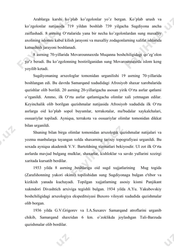 itada kursatib berdilar. 1933 yilda 8 asrning boshlariga oid sugd xujjatlarining mug togida (zarafshonning yukori okimi) topilishidan sung sugdiyonaga bulgan e'tibor va kizikish yanada kuchayadi. topilgan xujjatlarning asosiy kismi panjikant xukmdori divashtich arxiviga tegishli bulgan. 1934 yilda a.yu. yakubovskiy boshchiligidagi arxeologiya ekspeditsiyasi buxoro viloyati xududida qazishmalar olib borgan. 1936 yilda g.v.grigorev va i.a.suxarev samarqand atroflarini urganib chikib, samarqand shaxridan 6 km. o’zoklikda joylashgan tali-barzuda qazishmalar olib bordilar. buxoro sugdi xududida varaxsha shaxar xarobalarida 1937 yildan boshlab v.a.shishkin boshchiligida kazish ishlari olib borildi. bu qazishmalar ba'zi tanaffuschlar bilan 1954 yilgacha davom etdi. bu yerda ilk marotaba sugd monumental san'atining namunalari topildi. varaxsha xududida ilk o‘rta asrlarga oid kasr, kuxandiz va shaxar mudofaa devorlarining xarobalari urganildi. 1936-1940 yillar davomida kadimgi pandjikent shaxar xarobalarida v.r. chelitko boshchigida qazishmalar olib borildi. 1946 yildan boshlab pandjikent keng qazishma ishlari olib boriladi. bu qazishmalar a.yu.yakubovskiy boshchiligidagi tojikiston arxeologik ekspeditsiyasi tomonidan olib borildi. bu qazishmalar ba'zi ko’plab …