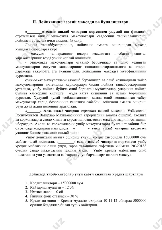 берувчилар ва олиб келинадиган тайер махсулотларнинг потенциал харидорлари билан лойиха ташаббускорининг уртасида, ушбу лойиха буйича олиб борилган музокаралар, уларнинг лойиха буйича хамкорлик килишга жуда катта кизикиши ва истаги борлигини курсатди. худудий кулай жойлашганлиги, хамда олиб келинадиган тайер махсулотлар харид бозорининг кенглиги сабабли, лойихани амалга ошириш учун жуда яхши имконият яратилади. «________» савдо ишлаб чикариш корхонаси асосий максади, узбекистон республикаси вазирлар махкамасининг карорларини амалга ошириб, ахолига ва корхоналарга савдо хизмати курсатиш, озик-овкат махсулотларини сотишдан иборатдир. ахоли ва корхоналарни ушбу махсулотларга булган талабини бир оз булсада кондириш максадида «________» савдо ишлаб чикариш корхонаси узининг бизнес режасини ишлаб чикди. ушбу лойихани амалга ошириш учун, кредит хисобидан 15000000 сум маблаг талаб килинади. «________» савдо ишлаб чикариш корхонаси ушбу кредит маблагини олиш учун, гаров таъминоти сифатида киймати 20320188 сумлик савдо мажмуасини такдим этади. ушбу кредит маблагини олиб ишлатиш ва уни уз вактида кайтариш учун барча шарт-шароит мавжуд. лойихада хисоб-китоблар учун кабул килинган кредит шартлари 1. …