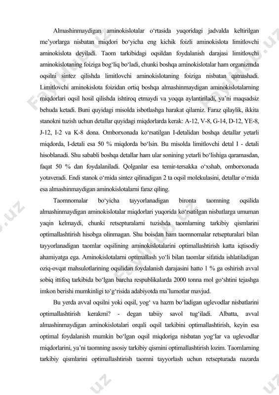 shu boisdan ham taomnomalar retsepturalari bilan tayyorlanadigan taomlar oqsilining aminokislotalarini optimallashtirish katta iqtisodiy ahamiyatga ega. aminokislotalarni optimallash yo‘li bilan taomlar sifatida ishlatiladigan oziq-ovqat mahsulotlarining oqsilidan foydalanish darajasini hatto 1 % ga oshirish avval sobiq ittifoq tarkibida bo‘lgan barcha respublikalarda 2000 tonna mol go‘shtini tejashga imkon berishi mumkinligi to‘g‘risida adabiyotda ma’lumotlar mavjud. bu yerda avval oqsilni yoki oqsil, yog‘ va hazm bo‘ladigan uglevodlar nisbatlarini optimallashtirish kerakmi? - degan tabiiy savol tug‘iladi. albatta, avval almashinmaydigan aminokislotalari orqali oqsil tarkibini optimallashtirish, keyin esa optimal foydalanish mumkin bo‘lgan oqsil miqdoriga nisbatan yog‘lar va uglevodlar miqdorlarini, ya’ni taomning asosiy tarkibiy qismini optimallashtirish lozim. taomlarning tarkibiy qismlarini optimallashtirish taomni tayyorlash uchun retsepturada nazarda tutilgan ba’zi bir mahsulotlar miqdorlarining kamayishiga yoki ko‘payishiga olib keladi. shu boisdan ham taomning tarkibiy qismlarini optimallashtirish jarayoni, oxirgi natijaga qarab, retsepturani optimallashtirish deb aytiladi. taomlar oqsilining aminokislotalari miqdorlarini optimallashtirish uslubi iste’mol qilinadigan taomlar oqsillaridagi almashinmaydigan aminokislotalar miqdorining bundan oldingi bandda ko‘rsatilgan nisbatlarga …