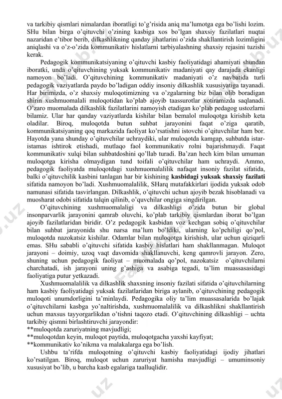 vchiga individual shaxs sifatida yondashishi; **birorta ham o’quvchisining yomon bo’lishiga, ularning hurmat e’tiborini qozonmasligi mumkin emasligiga ishonch hosil qilishi; **biror o’quvchiga nisbatan ishonchsizlik, salbiy munosabat sinf jamoasi bilan o’zaro yaxshi munosabatni yo’lga qo’yilishiga xalaqit qilishini bilishi; **o’quvchilar bilan muloqotda haddan tashqari masofani (subardinatsiya) saqlash mumkin emasligi; **sinf jamoasida sodir bo’ladigan kulgili vaziyatlarda o’qituvchining o’ta jiddiy va qat’iy bo’lishi jamoadagi qaltis ahvolni murakkablashtirib yuborishini unutmasligi; **har bir o’quvchiga beriladigan xolisona va adolatli baho (ijobiy yoki salbiy) o’qituvchi va o’quvchi orasidagi munosabatni mustahkamlaydigan ko’prik ekanligini unutmaslik. o’qituvchining kasbiy pedagogik faoliyatida dilkashlik fazilati o’quvchilar jamoasi bilan qizg’in, muvaffaqiyatli muloqotga kirishib ketishida namoyon bo’ladi. avvalo, o’qituvchi o’zining kasbiy-pedagogik dilkashlik fazilati haqida va uning nima ekanligini va tarkibiy qismlari nimalardan iboratligi to’g’risida aniq ma’lumotga ega bo’lishi lozim. shu bilan birga o’qituvchi o’zining kasbiga xos bo’lgan shaxsiy fazilatlari nuqtai nazaridan e’tibor berib, dilkashlikning qanday jihatlarini o’zida shakllantirish lozimligini aniqlashi va o’z-o’zida kommunikativ hislatlarni tarbiyalashning shaxsiy rejasini …