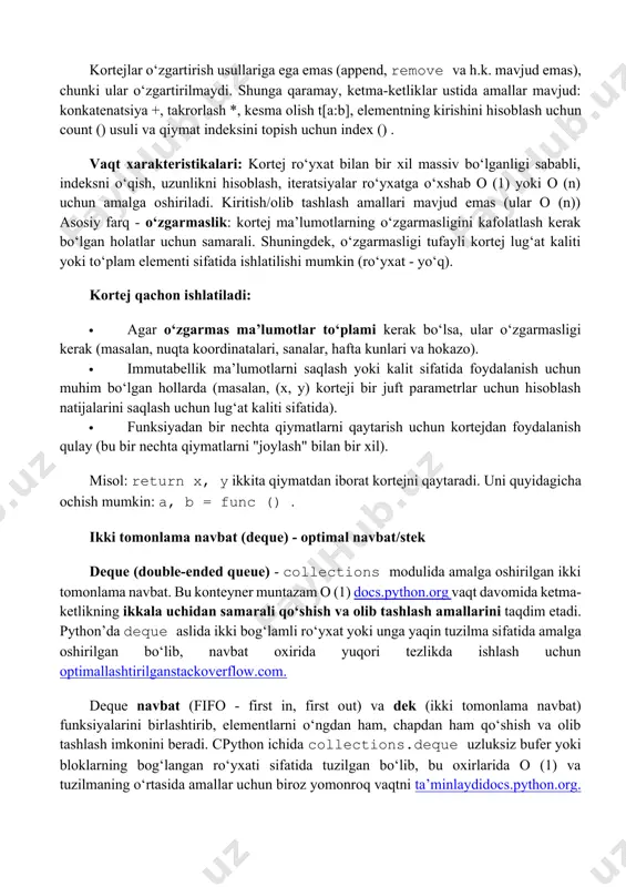 i o‘qish, uzunlikni hisoblash, iteratsiyalar ro‘yxatga o‘xshab o (1) yoki o (n) uchun amalga oshiriladi. kiritish/olib tashlash amallari mavjud emas (ular o (n)) asosiy farq - o‘zgarmaslik: kortej ma’lumotlarning o‘zgarmasligini kafolatlash kerak bo‘lgan holatlar uchun samarali. shuningdek, o‘zgarmasligi tufayli kortej lug‘at kaliti yoki to‘plam elementi sifatida ishlatilishi mumkin (ro‘yxat - yo‘q). kortej qachon ishlatiladi: · agar o‘zgarmas ma’lumotlar to‘plami kerak bo‘lsa, ular o‘zgarmasligi kerak (masalan, nuqta koordinatalari, sanalar, hafta kunlari va hokazo). · immutabellik ma’lumotlarni saqlash yoki kalit sifatida foydalanish uchun muhim bo‘lgan hollarda (masalan, (x, y) korteji bir juft parametrlar uchun hisoblash natijalarini saqlash uchun lug‘at kaliti sifatida). · funksiyadan bir nechta qiymatlarni qaytarish uchun kortejdan foydalanish qulay (bu bir nechta qiymatlarni "joylash" bilan bir xil). misol: return x, y ikkita qiymatdan iborat kortejni qaytaradi. uni quyidagicha ochish mumkin: a, b = func () . ikki tomonlama navbat (deque) - optimal navbat/stek deque (double-ended queue) - collections modulida amalga …