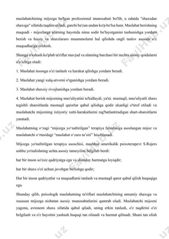 odatda "shaxsdan shaxsga" sifatida taqdim etiladi, garchi ba'zan undan ko'p bo'lsa ham. maslahat berishning maqsadi - mijozlarga ularning hayotida nima sodir bo'layotganini tushunishga yordam berish va hissiy va shaxslararo muammolarni hal qilishda ongli tanlov asosida o'z maqsadlariga erishish. shunga o'xshash ko'plab ta'riflar mavjud va ularning barchasi bir nechta asosiy qoidalarni o'z ichiga oladi: 1. maslahat insonga o'zi tanlash va harakat qilishga yordam beradi. 2. maslahat yangi xulq-atvorni o'rganishga yordam beradi. 3. maslahat shaxsiy rivojlanishga yordam beradi. 4. maslahat berish mijozning mas'uliyatini ta'kidlaydi, ya'ni. mustaqil, mas'uliyatli shaxs tegishli sharoitlarda mustaqil qarorlar qabul qilishga qodir ekanligi e'tirof etiladi va maslahatchi mijozning ixtiyoriy xatti-harakatlarini rag'batlantiradigan shart-sharoitlarni yaratadi. maslahatning o‘zagi “mijozga yo‘naltirilgan” terapiya falsafasiga asoslangan mijoz va maslahatchi o‘rtasidagi “maslahat o‘zaro ta’siri” hisoblanadi. mijozga yo'naltirilgan terapiya asoschisi, mashhur amerikalik psixoterapevt s.rojers ushbu yo'nalishning uchta asosiy tamoyilini belgilab berdi: har bir inson so'zsiz qadriyatga ega va shunday hurmatga loyiqdir; har bir shaxs o'zi uchun javobgar …