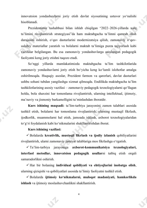 . huquqiy asoslar, prezident farmon va qarorlari, davlat dasturlari ushbu sohani tubdan yangilashga xizmat qilmoqda. endilikda maktabgacha ta’lim tashkilotlarining asosiy vazifasi – zamonaviy pedagogik texnologiyalarni qo‘llagan holda, bola shaxsini har tomonlama rivojlantirish, ularning intellektual, ijtimoiy, ma’naviy va jismoniy barkamolligini ta’minlashdan iboratdir. kurs ishining maqsadi: ta’lim-tarbiya jarayonini zamon talablari asosida tashkil etish, bolalarni har tomonlama rivojlantirish, ularning mustaqil fikrlash, ijodkorlik, muammolarni hal etish, jamoada ishlash, axborot texnologiyalaridan to‘g‘ri foydalanish kabi ko‘nikmalarini shakllantirishdan iborat. kurs ishining vazifasi: · bolalarda kreativlik, mustaqil fikrlash va ijodiy izlanish qobiliyatlarini rivojlantirish, ularni zamonaviy jamiyat talablariga mos fikrlashga o‘rgatish. · ta’lim-tarbiya jarayoniga axborot-kommunikatsiya texnologiyalari, interfaol metodlar, innovatsion pedagogik usullarni tatbiq etish orqali samaradorlikni oshirish. · har bir bolaning individual qobiliyati va ehtiyojlarini inobatga olish, ularning qiziqishi va qobiliyatlari asosida ta’limiy faoliyatni tashkil etish. · bolalarda ijtimoiy ko‘nikmalarni, muloqot madaniyati, hamkorlikda ishlash va ijtimoiy moslashuvchanlikni shakllantirish. · zamonaviy yondashuvlar orqali o‘yin, loyihaviy faoliyat, steam, montessori, clil kabi metodlarni …
