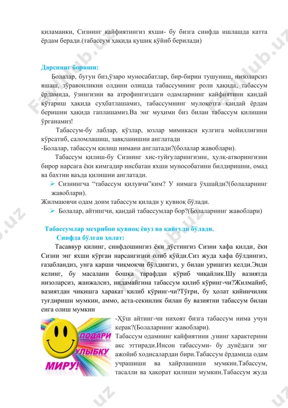 з.ва энг муҳими биз билан табассум қилишни ўрганамиз! табассум-бу лаблар, кўзлар, юзлар мимикаси кулгига мойиллигини кўрсатиб, саломлашиш, завқланишни англатади -болалар, табассум қилиш нимани англатади?(болалар жавоблари). табассум қилиш-бу сизнинг хис-туйғуларингизни, ҳулқ-атворингизни бирор нарсага ёки кимгадир нисбатан яхши мунособатини билдиришни, омад ва бахтни ваъда қилишни англатади. · сизнингча “табассум қилувчи”ким? у нимага ўхшайди?(болаларнинг жавоблари). жилмаювчи одам доим табассум қилади у қувноқ бўлади. · болалар, айтингчи, қандай табассумлар бор?(болаларнинг жавоблари) табассумлар мехрибон қувноқ ёвуз ва қайғули бўлади. синфда бўлган ҳолат: тасаввур қилинг, синфдошингиз ёки дўстингиз сизни хафа қилди, ёки сизни энг яхши кўрган нарсангизни олиб қўйди.сиз жуда хафа бўлдингиз, ғазабландиз, унга қарши чиқмоқчи бўлдингиз, у билан уришгиз келди.энди келинг, бу масалани бошқа тарафдан кўриб чиқайлик.шу вазиятда низоларсиз, жанжалсиз, индамайгина табассум қилиб кўринг-чи?жилмайиб, вазиятдан чиқишга харакат қилиб кўринг-чи?тўғри, бу ҳолат қийинчилик туғдириши мумкин, аммо, аста-секинлик билан бу вазиятни табассум билан енга олиш мумкин -ҳўш айтинг-чи нихоят бизга табассум нима учун керак?(болаларнинг жавоблари). табассум одамнинг …