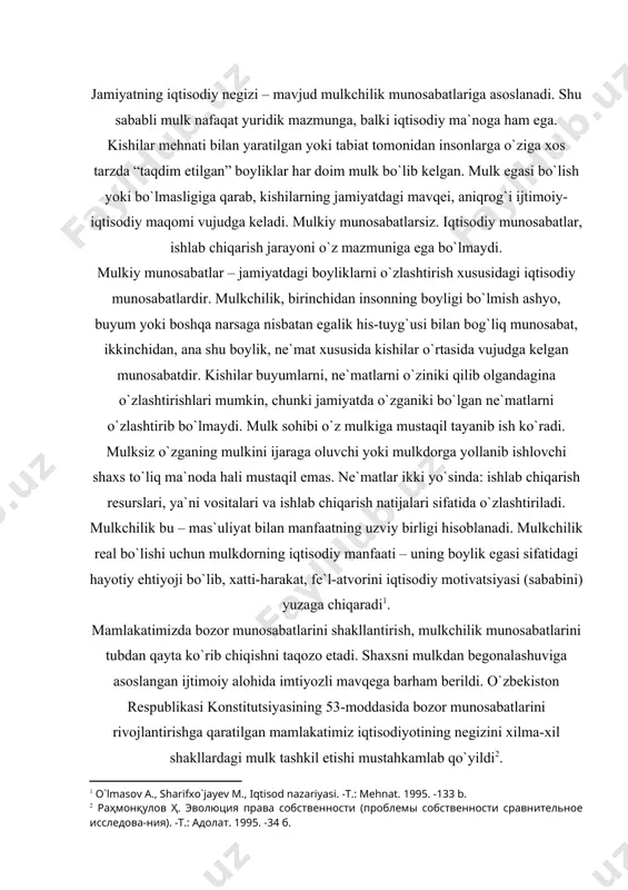 m berildi. o`zbekiston respublikasi konstitutsiyasining 53-moddasida bozor munosabatlarini rivojlantirishga qaratilgan mamlakatimiz iqtisodiyotining negizini xilma-xil shakllardagi mulk tashkil etishi mustahkamlab qo`yildi . tabiat boyliklari va kishi mehnati natijalari shaxslar tomonidan ayrim-ayrim holda o`zlashtirilmay, balki birgalashib va o`zaro hamkorlik bilan o`zlashtiriladi. binobarin, mulk tabiat narsalarini o`zlashtirishda kishilar va ularning jamoalari o`rtasida bo`lgan munosabatni, ya`ni ijtimoiy munosabatni, ijtimoiy ishlab chiqarish munosabatlarini bildiradi. yuqorida aytganlardan ma`lum bo`lishicha, mulk ishlab chiqarishning zarur sharti va ishlab chiqarilgan boyliklarning o`zlashtirilishi natijasi hisoblanadi. mulk ishlab chiqarish vositalari va ishlab chiqarilgan mahsulotlarni egallash, foydalanish va ularni tasarruf etish sohasida bo`ladigan ijtimoiy munosabatlarning majmui sifatida ham ta`riflanishi mumkin. yuridik ma`nodagi “mulk” tushunchasi to`g`risida to`xtalib shuni aytish kerakki, shaxslar tomonidan tabiat boyliklarini, ashyolarini o`zlashtirishda bo`ladigan ijtimoiy munosabatlarni tartibga soladigan va mustahkamlaydigan huquqiy normalar tizimi – yuridik ma`nodagi “mulk” tushunchasida qo`llaniladi. bu ma`nodagi mulk mulk huquqi (subyektga tegishli sof ma`nodagi subyektiv huquq sifatida emas, balki muayyan huquq sohasi) sifatida ko`riladi. mulk huquqi …