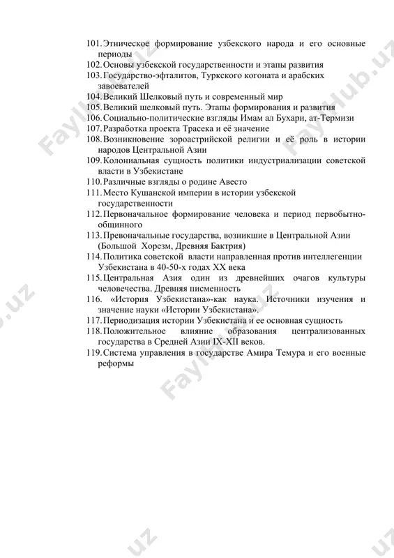ое слово, 2007, 25 августа. 101. этническое формирование узбекского народа и его основные периоды 102. основы узбекской государственности и этапы развития 103. государство-эфталитов, туркского когоната и арабских завоевателей 104. великий шелковый путь и современный мир 105. великий шелковый путь. этапы формирования и развития 106. социально-политические взгляды имам ал бухари, ат-термизи 107. разработка проекта трасека и её значение 108. возникновение зороастрийской религии и её роль в истории народов центральной азии 109. колониальная сущность политики индустриализации советской власти в узбекистане 110. различные взгляды о родине авесто 111. место кушанской империи в истории узбекской государственности 112. первоначальное формирование человека и период первобытно-общинного 113. превоначальные государства, возникшие в центральной азии (большой хорезм, древняя бактрия) 114. политика советской власти направленная против интеллегенции узбекистана в 40-50-х годах хх века 115. центральная азия один из древнейших очагов культуры человечества. древняя писменность 116. «история узбекистана»-как наука. источники изучения и значение науки «истории узбекистана». 117. периодизация истории узбекистана и …