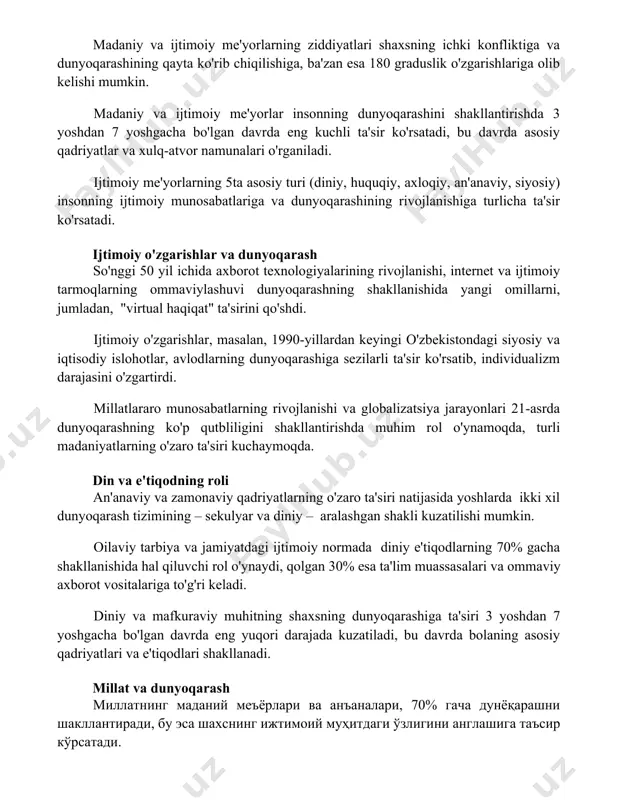 . ijtimoiy me'yorlarning 5ta asosiy turi (diniy, huquqiy, axloqiy, an'anaviy, siyosiy) insonning ijtimoiy munosabatlariga va dunyoqarashining rivojlanishiga turlicha ta'sir ko'rsatadi. ijtimoiy o'zgarishlar va dunyoqarash so'nggi 50 yil ichida axborot texnologiyalarining rivojlanishi, internet va ijtimoiy tarmoqlarning ommaviylashuvi dunyoqarashning shakllanishida yangi omillarni, jumladan, "virtual haqiqat" ta'sirini qo'shdi. ijtimoiy o'zgarishlar, masalan, 1990-yillardan keyingi o'zbekistondagi siyosiy va iqtisodiy islohotlar, avlodlarning dunyoqarashiga sezilarli ta'sir ko'rsatib, individualizm darajasini o'zgartirdi. millatlararo munosabatlarning rivojlanishi va globalizatsiya jarayonlari 21-asrda dunyoqarashning ko'p qutbliligini shakllantirishda muhim rol o'ynamoqda, turli madaniyatlarning o'zaro ta'siri kuchaymoqda. din va e'tiqodning roli an'anaviy va zamonaviy qadriyatlarning o'zaro ta'siri natijasida yoshlarda ikki xil dunyoqarash tizimining – sekulyar va diniy – aralashgan shakli kuzatilishi mumkin. oilaviy tarbiya va jamiyatdagi ijtimoiy normada diniy e'tiqodlarning 70% gacha shakllanishida hal qiluvchi rol o'ynaydi, qolgan 30% esa ta'lim muassasalari va ommaviy axborot vositalariga to'g'ri keladi. diniy va mafkuraviy muhitning shaxsning dunyoqarashiga ta'siri 3 yoshdan 7 yoshgacha bo'lgan davrda eng yuqori darajada kuzatiladi, …