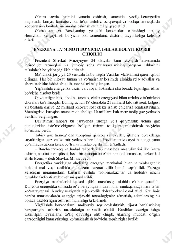 at mirziyoyev 24 oktyabr kuni kuz-qish mavsumida iqtisodiyot tarmoqlari va ijtimoiy soha muassasalarining barqaror ishlashini ta’minlash bo‘yicha yig‘ilish o‘tkazdi. ma’lumki, joriy yil 23 sentyabrda bu haqda vazirlar mahkamasi qarori qabul qilingan. har bir viloyat, tuman va yo‘nalishlar kesimida alohida reja-jadvallar va chora-tadbirlar ishlab chiqilib, manbalari belgilangan. yig‘ilishda energetika vaziri va viloyat hokimlari shu borada bajarilgan ishlar bo‘yicha hisobot berdi. qayd etilganidek, aholini, avvalo, elektr energiyasi bilan uzluksiz ta’minlash choralari ko‘rilmoqda. buning uchun iv chorakda 21 milliard kilovatt soat, kelgusi yil boshida qariyb 22 milliard kilovatt soat elektr ishlab chiqarish rejalashtirilgan. shuningdek, kuz-qish mavsumida aholiga 10 milliard kub metr tabiiy gaz yetkazib berilishi belgilangan. davlatimiz rahbari bu jarayonda isrofga yo‘l qo‘ymaslik uchun gaz quduqlaridan iste’molchigacha bo‘lgan tizimni to‘liq raqamlashtirish bo‘yicha ko‘rsatma berdi. tabiiy gaz tarmog‘idan uzoqdagi qishloq va ovullar, ijtimoiy ob’ektlarga suyultirilgan gaz va ko‘mir yetkazib beriladi. prezidentimiz qaysi hududga yana qo‘shimcha zaxira kerak bo‘lsa, ta’minlab berilishini ta’kidladi. – barcha tarmoq …