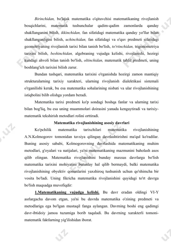 vojlanish tarixi bilan tanish bo'lish, to'rtinchidan, trigono​met​riya tarixini bilish, beshinchidan, algebraning vujudga kelishi, rivojlanishi, hozirgi kundagi ahvoli bilan tanish bo'lish, oltinchi​dan, matematik tahlil predmeti, uning boshlang'ich tarixini bilish zarur. bundan tashqari, matematika tarixini o'rganishda hozirgi zamon mantiqiy strukturalarning tarixiy xarakteri, ularning rivojlanish dialektikasi sistemali o'rganilishi kerak, bu esa matematika sohalarining nisbati va ular rivojlanishining istiqbolini bilib olishga yordam beradi. matematika tarixi predmeti ko'p sondagi boshqa fanlar va ularning tarixi bilan bog'liq, bu esa uning muammolari doirasini yanada kengaytiradi va tarixiy-matematik tekshirish metodlari rolini orttiradi. matematika rivojlanishining asosiy davrlari ko'pchilik matematika tarixchilari matematika rivojlanishining a.n.kolmogorov tomonidan tavsiya qilingan davrlashtirishni ma'qul ko'radilar. buning asosiy sababi, kolmogorovning davrlashida matematikaning muhim metodlari, g'oyalari va natijalari, ya'ni matematikaning mazmunini baholash asos qilib olingan. matematika rivojlanishini bunday maxsus davrlarga bo'lish matematika tarixini mohiyatini butunlay hal qilib bermaydi, balki matematika rivojlanishining obyektiv qonunlarini yaxshiroq tushunish uchun qo'shimcha bir vosita bo'ladi. uning fikricha matematika rivojlanishini quyidagi to'rt davrga …