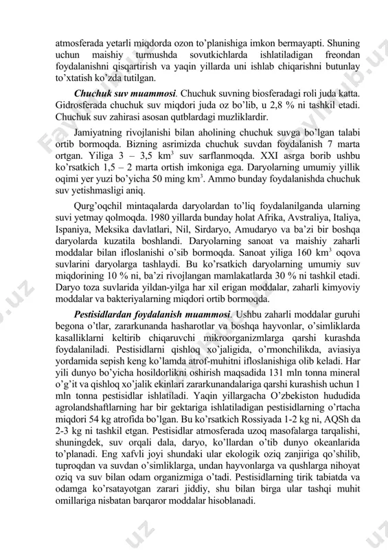 ta’sirida kelib chiqayotganligi aniqlangan. hozirgi davrda xlorftormetanlar (freonlar)dan keng foydalanish tufayli hamda azotli o’g’itlar, aviasiya gazlari, atom bombalarini portlatishlar atmosferada yetarli miqdorda ozon to’planishiga imkon bermayapti. shuning uchun maishiy turmushda sovutkichlarda ishlatiladigan freondan foydalanishni qisqartirish va yaqin yillarda uni ishlab chiqarishni butunlay to’xtatish ko’zda tutilgan. chuchuk suv muammosi. chuchuk suvning biosferadagi roli juda katta. gidrosferada chuchuk suv miqdori juda oz bo’lib, u 2,8 % ni tashkil etadi. chuchuk suv zahirasi asosan qutblardagi muzliklardir. jamiyatning rivojlanishi bilan aholining chuchuk suvga bo’lgan talabi ortib bormoqda. bizning asrimizda chuchuk suvdan foydalanish 7 marta ortgan. yiliga 3 – 3,5 km3 suv sarflanmoqda. xxi asrga borib ushbu ko’rsatkich 1,5 – 2 marta ortish imkoniga ega. daryolarning umumiy yillik oqimi yer yuzi bo’yicha 50 ming km3. ammo bunday foydalanishda chuchuk suv yetishmasligi aniq. qurg’oqchil mintaqalarda daryolardan to’liq foydalanilganda ularning suvi yetmay qolmoqda. 1980 yillarda bunday holat afrika, avstraliya, italiya, ispaniya, meksika davlatlari, nil, sirdaryo, amudaryo va …