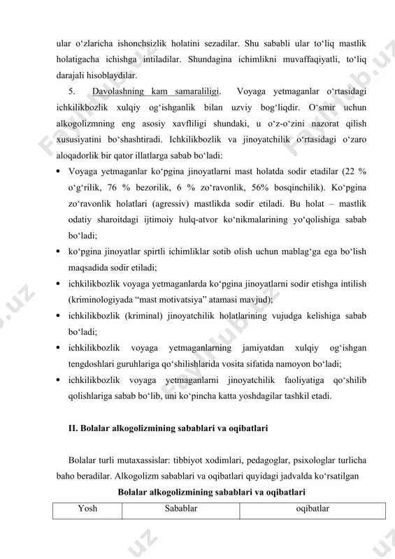 o‘ladi; · ichkilikbozlik voyaga yetmaganlarning jamiyatdan xulqiy og‘ishgan tengdoshlari guruhlariga qo‘shilishlarida vosita sifatida namoyon bo‘ladi; · ichkilikbozlik voyaga yetmaganlarni jinoyatchilik faoliyatiga qo‘shilib qolishlariga sabab bo‘lib, uni ko‘pincha katta yoshdagilar tashkil etadi. ii. bolalar alkogolizmining sabablari va oqibatlari bolalar turli mutaxassislar: tibbiyot xodimlari, pedagoglar, psixologlar turlicha baho beradilar. alkogolizm sabablari va oqibatlari quyidagi jadvalda ko‘rsatilgan bolalar alkogolizmining sabablari va oqibatlari yosh ko‘rsatkichlari sabablar oqibatlar ilk bolalik davri 0-3 yosh 1. mastlikda hosil bo‘lgan homila 2. boshlang‘ich 3 oy davrida homiladorlikdagi ichkilik ichish 3. emizikli davrida alkogol iste’mol qilinish · epilepsiya (tutqanoqlik), aqli norasolik; · jismoniy rivojlanishdagi norasolik; · ruhiy rivojlanishdagi norasolik maktabgacha va kichik maktab yoshi 3-9 yosh 1. ota-onalarning pedagogik savodsizligi 2. oilaviy alkogolizm an’analari · organizmning alkogol bilan zaharlanishi · spirtli ichimliklarga qiziqishning shakllanishi o‘smirlik va yoshlik davri 9-18 yosh 1. nosog‘lom oila 2. o‘z-o‘ziga bino qo‘yish 3. ommaviy axborot vositalarining pozitiv reklamalari 4. bo‘sh vaqtning ko‘pligi 5. alkogolizm …