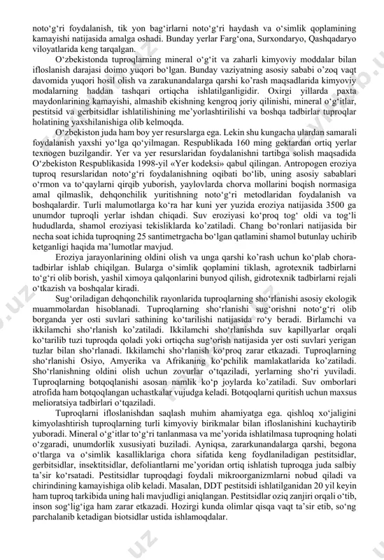 mo yuqori bo‘lgan. bunday vaziyatning asosiy sababi o’zoq vaqt davomida yuqori hosil olish va zarakunandalarga qarshi ko’rash maqsadlarida kimyoviy modalarning haddan tashqari ortiqcha ishlatilganligidir. oxirgi yillarda paxta maydonlarining kamayishi, almashib ekishning kengroq joriy qilinishi, mineral o‘g‘itlar, pestitsid va gerbitsidlar ishlatilishining me’yorlashtirilishi va boshqa tadbirlar tuproqlar holatining yaxshilanishiga olib kelmoqda. o‘zbekiston juda ham boy yer resurslarga ega. lekin shu kungacha ulardan samarali foydalanish yaxshi yo‘lga qo‘yilmagan. respublikada 160 ming gektardan ortiq yerlar texnogen buzilgandir. yer va yer resurslaridan foydalanishni tartibga solish maqsadida o‘zbekiston respublikasida 1998-yil «yer kodeksi» qabul qilingan. antropogen eroziya tuproq resurslaridan noto‘g‘ri foydalanishning oqibati bo‘lib, uning asosiy sabablari o‘rmon va to‘qaylarni qirqib yuborish, yaylovlarda chorva mollarini boqish normasiga amal qilmaslik, dehqonchilik yuritishning noto‘g‘ri metodlaridan foydalanish va boshqalardir. turli malumotlarga ko‘ra har kuni yer yuzida eroziya natijasida 3500 ga unumdor tuproqli yerlar ishdan chiqadi. suv eroziyasi ko‘proq tog‘ oldi va tog‘li hududlarda, shamol eroziyasi tekisliklarda ko’zatiladi. chang bo‘ronlari natijasida bir …