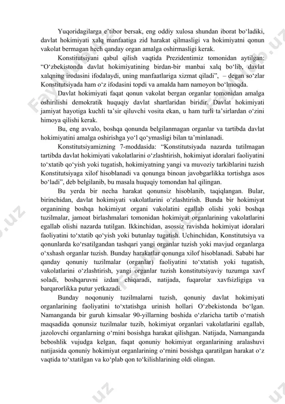 qsadida davlat faoliyati, tuzilishi takomillashtirib boriladi. xalq davlat hokimiyatini amalga oshiruvchi organ va mansabdor shaxslarni saylashda, tayinlashda bevosita yoki vakillari orqali ishtirok etadi. ular xalq oldida mas’uliyatli hisoblanadi. vakolatni xalqdan olgach, o‘zlarining faoliyatini xalq manfaatlariga xizmat qilishga qaratadi. o‘zbekistonda davlat faoliyati ustidan jamoatchilik nazoratini kuchaytirishga qaratilgan yo‘l ham xalq hokimiyatini kuchaytirishga qaratilgandir. xalqning xohish-istagi davlat siyosatini belgilashda hal qiluvchi o‘rin egallaydi. o‘zbekiston respublikasida, barcha demokratik davlatlar singari, davlat hokimiyati xalq manfaatlarini ko‘zlab va respublika konstitutsiyasi hamda uning asosida qabul qilingan qonunlar vakolat bergan idoralar tomonidangina amalga oshiriladi (7-modda). demak, birinchidan, davlat hokimiyati xalq manfaatlarini ko‘zlashi kerak, ikkinchidan, davlat hokimiyati konstitutsiya va maxsus qonunlar vakolat bergan organlar tomonidangina amalga oshiriladi. konstitutsiya davlat hokimiyatining uch turdagi hokimiyat tarmoqlari: qonunchilik, ijro, sud organlari tomonidan amalga oshirilishini belgilagan. asosiy qonunda davlat boshlig‘i – prezident, qonunchilik hokimiyatini amalga oshiruvchi oliy majlis va uning palatalari vakolatlari belgilab qo‘yilgan. konstitutsiyadan tashqari yana bir nechta qonunlar mavjud bo‘lib, …
