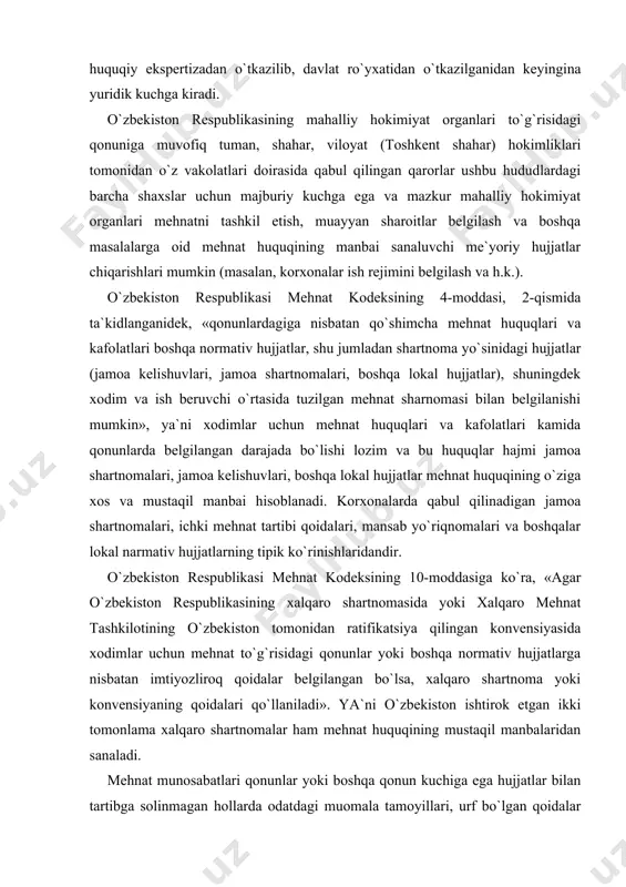 ksining 10-moddasiga ko`ra, «agar o`zbekiston respublikasining xalqaro shartnomasida yoki xalqaro mehnat tashkilotining o`zbekiston tomonidan ratifikatsiya qilingan konvensiyasida xodimlar uchun mehnat to`g`risidagi qonunlar yoki boshqa normativ hujjatlarga nisbatan imtiyozliroq qoidalar belgilangan bo`lsa, xalqaro shartnoma yoki konvensiyaning qoidalari qo`llaniladi». ya`ni o`zbekiston ishtirok etgan ikki tomonlama xalqaro shartnomalar ham mehnat huquqining mustaqil manbalaridan sanaladi. mehnat munosabatlari qonunlar yoki boshqa qonun kuchiga ega hujjatlar bilan tartibga solinmagan hollarda odatdagi muomala tamoyillari, urf bo`lgan qoidalar asosida masalalar hal etilishiga ham yo`l qo`yiladi. ammo bu urf-odat tamoyillari qonunchilikka zid bo`lmasligi, kamsitish, huquqlarni cheklashga olib kelmasligi shart. yevropa va amerika qit`asidagi ayrim davlatlardan farqli o`laroq, mamlakatimizda sud amaliyoti (sud pretsedenti) mehnat huquqining manbai hisoblanmaydi. ammo o`zbekiston respublikasi oliy sudi plenumining qarorlari qonunlarni to`g`ri tushunish, amalga to`g`ri qo`llash, sud xatoliklarining oldini olish, qonunchilikni mustahkamlashda juda katta ahamiyatga ega bo`ladi. masalan, o`zbekiston respublikasi oliy sudi plenumining 1998 yil 17 apreldagi 12-sonli «sudlar tomonidan mehnat shartnomasini bekor qilishga oid qonunlarni …