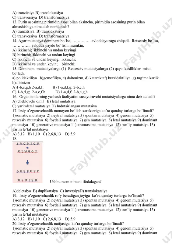 n qanday ajralish(lar) ro`y beradi? a) 9 : 7; b) 13:3 c) 9 : 6 : 1; d) 9 : 3 : 4; f) 12:3:1 g) 1:4:6:4:1 h) 9:3:3:1 a)a,c,f b) a,c,h c) a,b,f,g d)a,c,d,h 10.agar urug’lantirilgan tuxum hujayrada bir juft ortiqcha bo‘lsa qanday organizm deb ataladi? a) monosomik b) tetrasomik c) trisomik d) nullisomik 11. agar urug’lantirilgan tuxum hujayrada bir juft kam bo‘lsa qanday organizm deb ataladi? a) monosomik b) tetrasomik c) trisomik d) nullisomik 12. bir purin azotli asosining ikkinchi purin azotli asosi yoki bir pirimidin azotli asosining ikkinchi pirimidin azotli asosi bilan almashishiganima deb ataladi? a) tranzitsiya b) translokatsiya c) transversiya d) transformatsiya 13. purin asosining pirimidin asosi bilan aksincha, pirimidin asosining purin bilan almashishiga nima deb nomlanadi? a) tranzitsiya b) translokatsiya c) transversiya d) transformatsiya 14. agar mutatsiya dominant bo‘lsa, ……….…. avloddayuzaga chiqadi. retsessiv bo‘lsa, ………….. avlodda paydo bo‘lishi mumkin. a) ikkinchi; ikkinchi va undan keyingi …