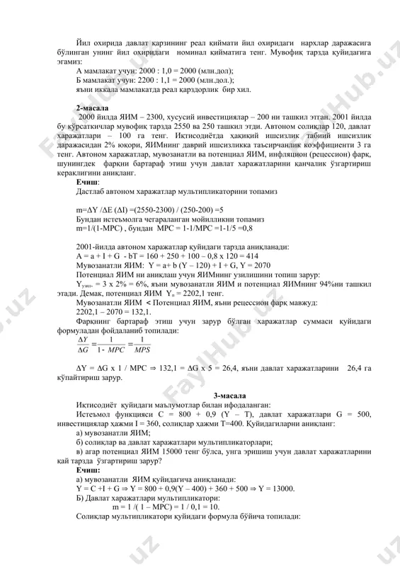 нарх даражаси а ва б мамлакатлар учун 1,0 ва 1,1 ташкил этди (мувофиқ тарзда). йил охирида давлат қарзининг реал қиймати йил охиридаги нархлар даражасига бўлинган унинг йил охиридаги номинал қийматига тенг. мувофиқ тарзда қуйидагига эгамиз: а мамлакат учун: 2000 : 1,0 = 2000 (млн.дол); б мамлакат учун: 2200 : 1,1 = 2000 (млн.дол.); яъни иккала мамлакатда реал қарздорлик бир хил. 2-масала 2000 йилдa яим – 2300, хусусий инвестициялaр – 200 ни ташкил этган. 2001 йилдa бу кўрсаткичлар мувофиқ тарзда 2550 ва 250 ташкил этди. автоном солиқлар 120, давлат харажатлари – 100 га тенг. иқтисодиётда ҳақиқий ишсизлик табиий ишсизлик даражасидан 2% юқори, яимнинг даврий ишсизликка таъсирчанлик кoэффициенти 3 га тенг. автоном харажатлар, мувозанатли ва потенциал яим, инфляциoн (рецессион) фарқ, шунингдек фарқни бартараф этиш учун давлат харажатларини қанчалик ўзгартириш кераклигини аниқланг. ечиш: дастлаб автоном харажатлар мультипликаторини топамиз m=δy /δe (δi) =(2550-2300) / (250-200) =5 бундан истеъмолга чегараланган мойилликни топамиз m=1/(1-mpc) , бундан …