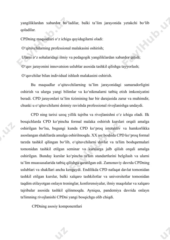 amaradorligini oshirish va ularga yangi bilimlar va ko‘nikmalarni tatbiq etish imkoniyatini beradi. cpd jarayonlari ta’lim tizimining har bir darajasida zarur va muhimdir, chunki u o‘qituvchilarni doimiy ravishda professional rivojlanishga undaydi. cpd ning tarixi uzoq yillik tajriba va rivojlanishni o‘z ichiga oladi. ilk bosqichlarda cpd ko‘pincha formal malaka oshirish kurslari orqali amalga oshirilgan bo‘lsa, bugungi kunda cpd ko‘proq interaktiv va hamkorlikka asoslangan shakllarda amalga oshirilmoqda. xx asr boshida cpd ko‘proq formal tarzda tashkil qilingan bo‘lib, o‘qituvchilarni davlat va ta'lim boshqarmalari tomonidan tashkil etilgan seminar va kurslarga jalb qilish orqali amalga oshirilgan. bunday kurslar ko‘pincha ta'lim standartlarini belgilash va ularni ta’lim muassasalarida tatbiq qilishga qaratilgan edi. zamonaviy davrda cpdning uslublari va shakllari ancha kengaydi. endilikda cpd nafaqat davlat tomonidan tashkil etilgan kurslar, balki xalqaro tashkilotlar va universitetlar tomonidan taqdim etilayotgan onlayn treninglar, konferensiyalar, ilmiy maqolalar va xalqaro tajribalar asosida tashkil qilinmoqda. ayniqsa, pandemiya davrida onlayn ta'limning rivojlanishi cpdni yangi bosqichga olib chiqdi. …