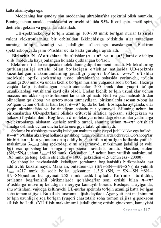 gan yangi tabiiy birikmalarning tuzilishini o‘rganishda boshqa spektroskocho‘qqi usullar kabi katta ahamiyatga ega. moddaning har qanday shu moddaning ultrabinafsha spektrini olish mumkin. buning uchun amalda moddalarni erituvchi sifatida 95% li etil spirt, metil spirt, dietilefir, geksan va geptanlar ishlatiladi. ub-spektroskopiya to‘lqin uzunligi 100-800 mmk bo‘lgan nurlar ta’sirida valent elektronlarning bir orbitaldan ikkinchisiga o‘tishida ular yutadigan nurning to‘lqin uzunligi va jadalligini o‘lchashga asoslangan. elektron spektriskopiyada jami o‘tishlar uchta katta guruhga ajratiladi. birinchi: n→v o‘tishlar: bu o‘tishlar (σ → σ* va π→π*) larni o‘z ichiga olib molekula hayajonlangan holatda qutblangan bo‘ladi. elektron o‘tishlar natijasida molekulaning dipol momenti ortadi. molekulaning qutblanganligi ortishi bilan bo‘ladigan o‘tishlar natijasida ub-spektrda kuzatiladigan maksimumlarning jadalligi yuqori bo‘ladi. σ→σ* o‘tishlar molekula optik spektrning uzoq ultrabinafsha sohasida yorituvchi, to‘lqin uzunligi 200 mmk va undan kichik bo‘lgan nurlarni yutganda sodir bo‘ladi. hozirgi vaqtda ko‘p ishlatiladigan spektrfotometrlar 200 mmk dan yuqori to‘lqin uzunliklardagi yutishlarni kayd qila oladi. undan kichik to‘lqin uzunliklar uchun …