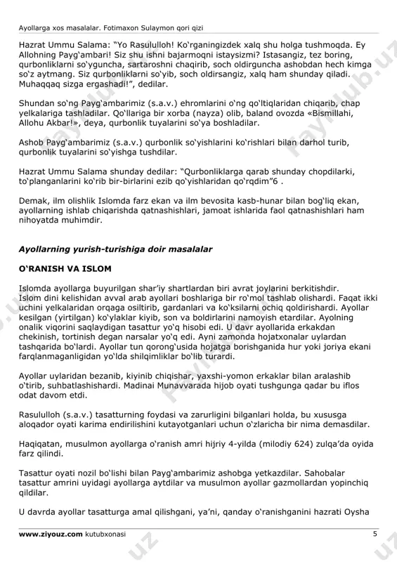 uylanishga ruxsat berilishining ijtimoiy sabablari mavjud, erkakning tabiiy ehtiyoji uchungina emas. qur’on erkak kishiga to‘rttagacha nikohni halol qilar ekan, unga ayollar o‘rtasida adolat qilishlikni ham ta’kidlaydi. albatta bu oson ish emas, shuning uchun buning savobi ham kattadir. rasululloh (s.a.v.) ayollarga nihoyatda yaxshi muomalali bo‘lganlar va boshqalarni ham shunga da’vat qilganlar. bu haqda bir necha hadislar rivoyat qilingan: “mo‘minlarning to‘la ishonchlisi xushxulqlisidir. sizlarning yaxshilaringiz ayollarga, zavjalariga yaxshi muomalada bo‘lganlaringizdir” . “ayollar xususida allohdan qo‘rqingiz. zero, siz ularni allohdan omonat o‘laroq olgansiz” ayollarga xos masalalar. fotimaxon sulaymon qori qizi www.ziyouz.com kutubxonasi 4 hazrat payg‘ambarimizning (s.a.v.) ayollarga ajratgan darslari haqida “bir ayol hazrat payg‘ambarimizga (s.a.v.) dedi: «so‘zingizni tinglashimizga imkoniyat bo‘lmayapti, bevosita o‘zingizdan eshitaylik, bir kunni tayin kiling, kelaylik, alloh sizga o‘rgatganini bizga o‘rgating!». hazrat payg‘ambar (s.a.v) alohida dars o‘tishni qabul qilib, buyurdilar: “falon kun, falon yerda to‘planinglar!” o‘sha kun kelgach, ularga va’z- nasihat aytdilar, ba’zi diniy ishlarni buyurdilar: “ey xotinlar, orangizda uch bolasi …