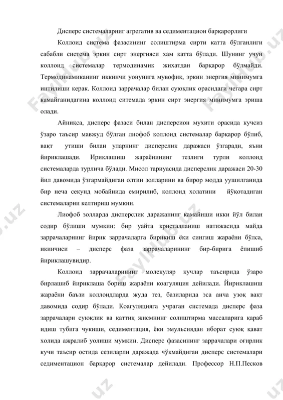 майда заррачаларнинг йирик заррачаларга бирикиш ёки сингиш жараёни бўлса, икинчиси – дисперс фаза заррачаларининг бир-бирига ёпишиб йириклашувидир. коллоид заррачаларининг молекуляр кучлар таъсирида ўзаро бирлашиб йириклаша бориш жараёни коагуляция дейилади. йириклашиш жараёни баъзи коллоидларда жуда тез, базиларида эса анча узоқ вақт давомида содир бўлади. коагуляцияга учраган системада дисперс фаза заррачалари суюқлик ва қаттиқ жисмнинг солиштирма массаларига қараб идиш тубига чукиши, седиментация, ёки эмульсиядан иборат суюқ қават холида ажралиб уолиши мумкин. дисперс фазасининг заррачалари оғирлик кучи таъсир остида сезиларли даражада чўкмайдиган дисперс системалари седиментацион барқарор системалар дейилади. профессор н.п.песков фикрича дисперс системаларнинг барқарорлиги икки хил: агрегатив ва кинетик бўлади. дисперс системаларнинг агрегатив барқарорлиги дисперс системанинг узига хос дисперслик даражасини саулаш, яъни коагуляцияга учрамаслик хусусиятидир. агрегатив барқарорликнинг сабаби иккита: биринчидан, коллоид заррачалар бир хил зарядга эга бўлади, иккинчидан, коллоид заррачани эритувчининг молекулалари ууршаб олиб, заррача атрофида солват уобиулар хосил қилади. системанинг агрегатив барқарорлиги зол таркибига унинг заррачалари тузилишига ва коллоид эритма қандай холатда …