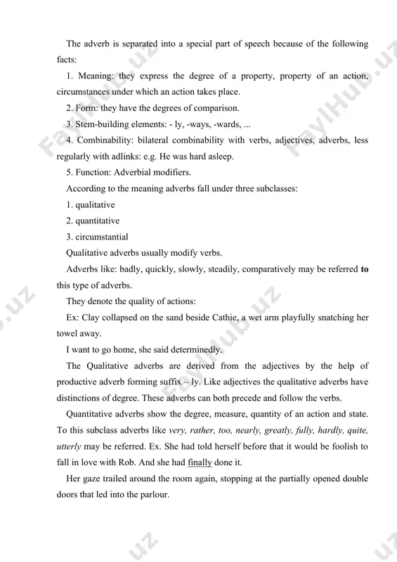 of the qualitative adverbs is bound with verbs only the combinability of the quantitative adverbs are more extensive: they can modify verbs, the words of category of state, adjectives, adverbs, numerals and nouns. circumstantial adverbs serve to denote in most cases local and temporal circumstances attending an action. accordingly they are divided into two groups: a) adverbs of time and frequency /today, tomorrow, often, again, twice .../. b) adverbs of place and direction: upstairs, behind, in front of, ... ex. they stood outside the door, giving me directions. now and then they deliberately refused to jump up and find himself something to do when the unpleasant sensations clutched at him. she waited in front of the window and when he came down he thrust a small dark blue box into her hands. l.wright thus, circumstancial adverbs denote the time and place the action took place. therefore unlike the previous subclasses …