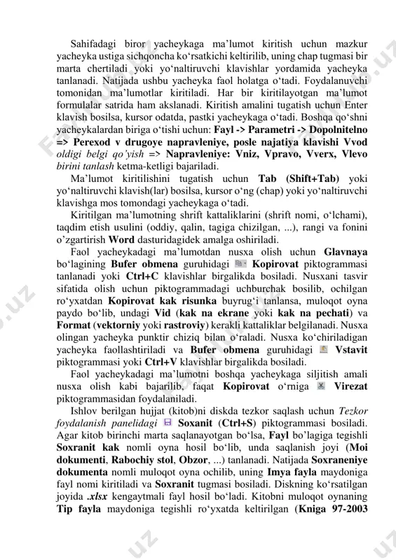 bosilsa, kursor odatda, pastki yacheykaga o‘tadi. boshqa qo‘shni yacheykalardan biriga o‘tishi uchun: fayl -> parametri -> dopolnitelno => perexod v drugoye napravleniye, posle najatiya klavishi vvod oldigi belgi qo’yish => napravleniye: vniz, vpravo, vverx, vlevo birini tanlash ketma-ketligi bajariladi. ma’lumot kiritilishini tugatish uchun tab (shift+tab) yoki yo‘naltiruvchi klavish(lar) bosilsa, kursor o‘ng (chap) yoki yo‘naltiruvchi klavishga mos tomondagi yacheykaga o‘tadi. kiritilgan ma’lumotning shrift kattaliklarini (shrift nomi, o‘lchami), taqdim etish usulini (oddiy, qalin, tagiga chizilgan, ...), rangi va fonini o’zgartirish word dasturidagidek amalga oshiriladi. faol yacheykadagi ma’lumotdan nusxa olish uchun glavnaya bo‘lagining bufer obmena guruhidagi kopirovat piktogrammasi tanlanadi yoki ctrl+c klavishlar birgalikda bosiladi. nusxani tasvir sifatida olish uchun piktogrammadagi uchburchak bosilib, ochilgan ro‘yxatdan kopirovat kak risunka buyrug‘i tanlansa, muloqot oyna paydo bo‘lib, undagi vid (kak na ekrane yoki kak na pechati) va format (vektorniy yoki rastroviy) kerakli kattaliklar belgilanadi. nusxa olingan yacheyka punktir chiziq bilan o‘raladi. nusxa ko‘chiriladigan yacheyka faollashtiriladi va bufer …