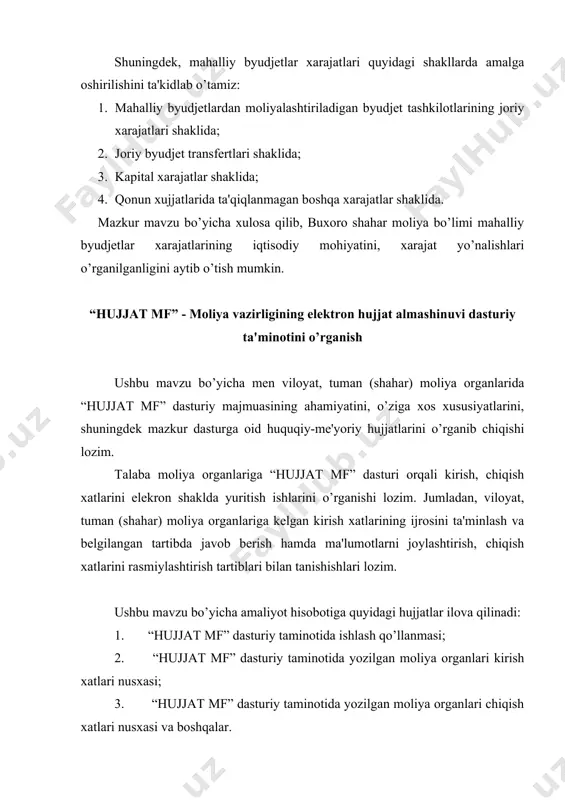 a men viloyat, tuman (shahar) moliya organlarida “hujjat mf” dasturiy majmuasining ahamiyatini, o’ziga xos xususiyatlarini, shuningdek mazkur dasturga oid huquqiy-me'yoriy hujjatlarini o’rganib chiqishi lozim. talaba moliya organlariga “hujjat mf” dasturi orqali kirish, chiqish xatlarini elekron shaklda yuritish ishlarini o’rganishi lozim. jumladan, viloyat, tuman (shahar) moliya organlariga kelgan kirish xatlarining ijrosini ta'minlash va belgilangan tartibda javob berish hamda ma'lumotlarni joylashtirish, chiqish xatlarini rasmiylashtirish tartiblari bilan tanishishlari lozim. ushbu mavzu bo’yicha amaliyot hisobotiga quyidagi hujjatlar ilova qilinadi: 1. “hujjat mf” dasturiy taminotida ishlash qo’llanmasi; 2. “hujjat mf” dasturiy taminotida yozilgan moliya organlari kirish xatlari nusxasi; 3. “hujjat mf” dasturiy taminotida yozilgan moliya organlari chiqish xatlari nusxasi va boshqalar. mazkur mavzuning dasturda belgilangan vazifalirini hisobga olib, toshkent shahar buxoro shahar moliya bo’limida malakaviy amaliyotimning ikkinchi mavzusi bo’lmish “hujjat mf” - moliya vazirligining elektron hujjat almashinuvi dasturiy ta'minotini o’rganish bilan davom ettirdim. dastur bo’yicha moliya bo’limida mavjud barcha ma'lumotlarni malakaviy amaliyot hisobotimga ilova sifatida …